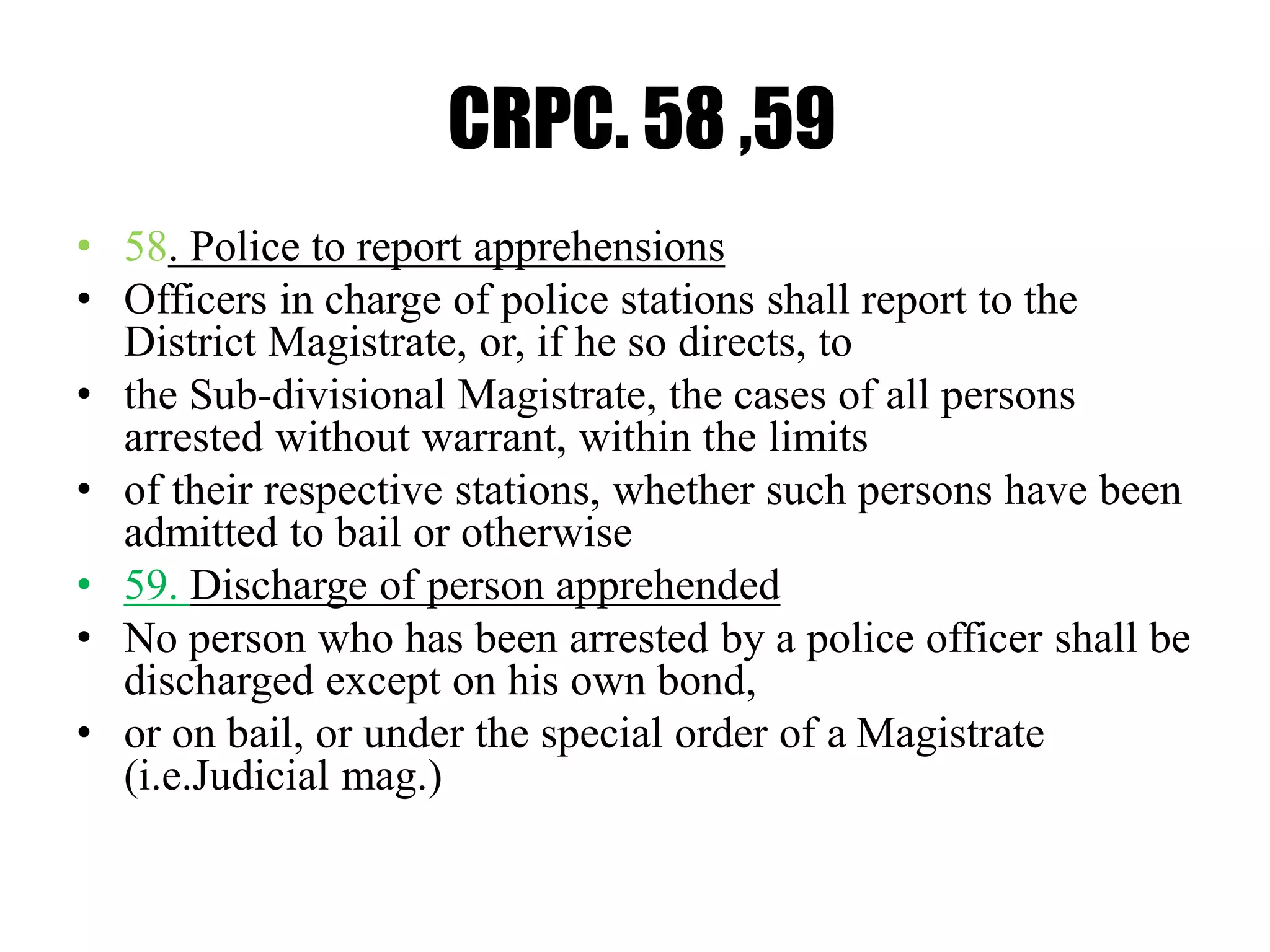CRPC. 58 ,59
• 58. Police to report apprehensions
• Officers in charge of police stations shall report to the
District Magistrate, or, if he so directs, to
• the Sub-divisional Magistrate, the cases of all persons
arrested without warrant, within the limits
• of their respective stations, whether such persons have been
admitted to bail or otherwise
• 59. Discharge of person apprehended
• No person who has been arrested by a police officer shall be
discharged except on his own bond,
• or on bail, or under the special order of a Magistrate
(i.e.Judicial mag.)
 