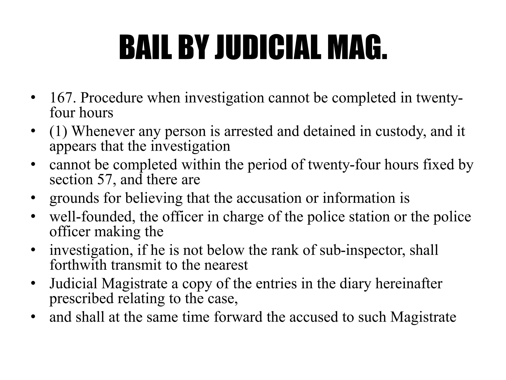 BAIL BY JUDICIAL MAG.
• 167. Procedure when investigation cannot be completed in twenty-
four hours
• (1) Whenever any person is arrested and detained in custody, and it
appears that the investigation
• cannot be completed within the period of twenty-four hours fixed by
section 57, and there are
• grounds for believing that the accusation or information is
• well-founded, the officer in charge of the police station or the police
officer making the
• investigation, if he is not below the rank of sub-inspector, shall
forthwith transmit to the nearest
• Judicial Magistrate a copy of the entries in the diary hereinafter
prescribed relating to the case,
• and shall at the same time forward the accused to such Magistrate
 
