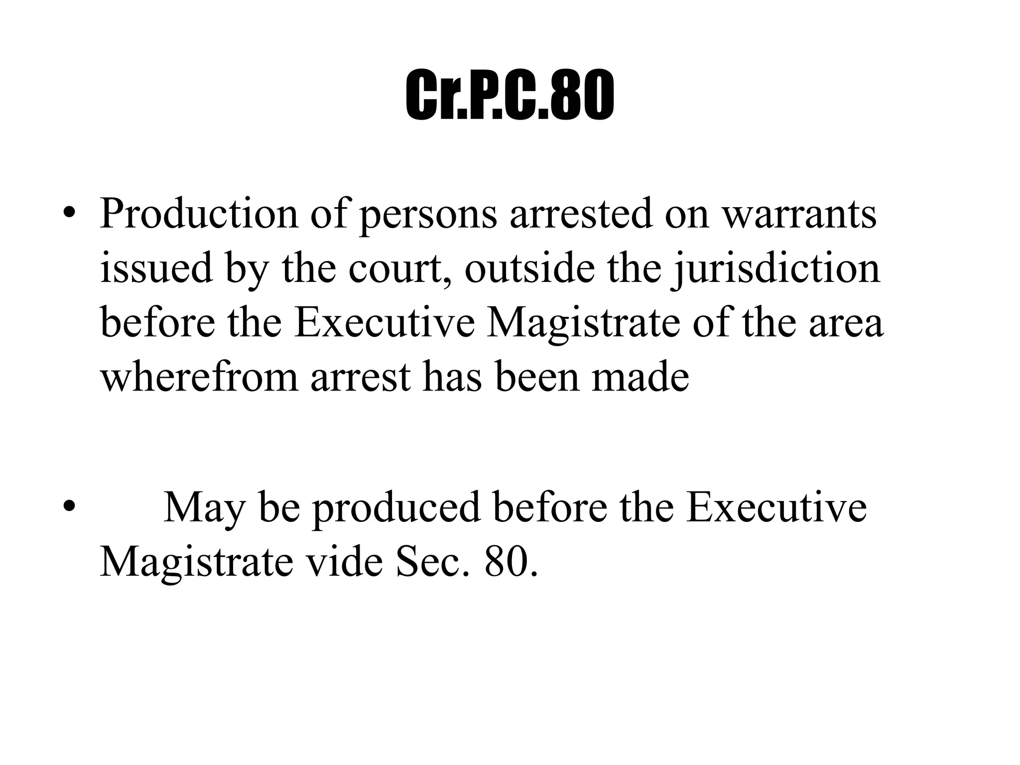 Cr.P.C.80
• Production of persons arrested on warrants
issued by the court, outside the jurisdiction
before the Executive Magistrate of the area
wherefrom arrest has been made
• May be produced before the Executive
Magistrate vide Sec. 80.
 