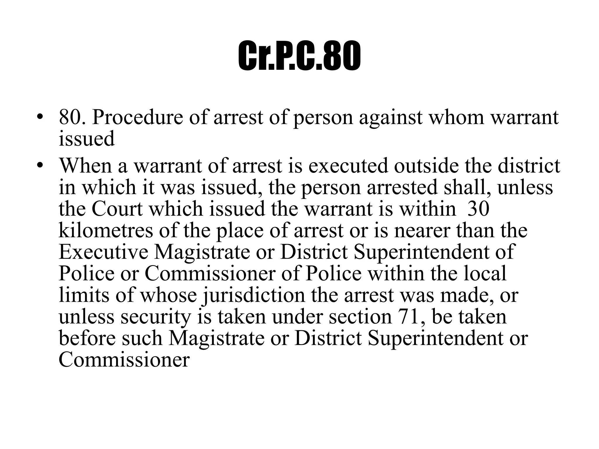 Cr.P.C.80
• 80. Procedure of arrest of person against whom warrant
issued
• When a warrant of arrest is executed outside the district
in which it was issued, the person arrested shall, unless
the Court which issued the warrant is within 30
kilometres of the place of arrest or is nearer than the
Executive Magistrate or District Superintendent of
Police or Commissioner of Police within the local
limits of whose jurisdiction the arrest was made, or
unless security is taken under section 71, be taken
before such Magistrate or District Superintendent or
Commissioner
 