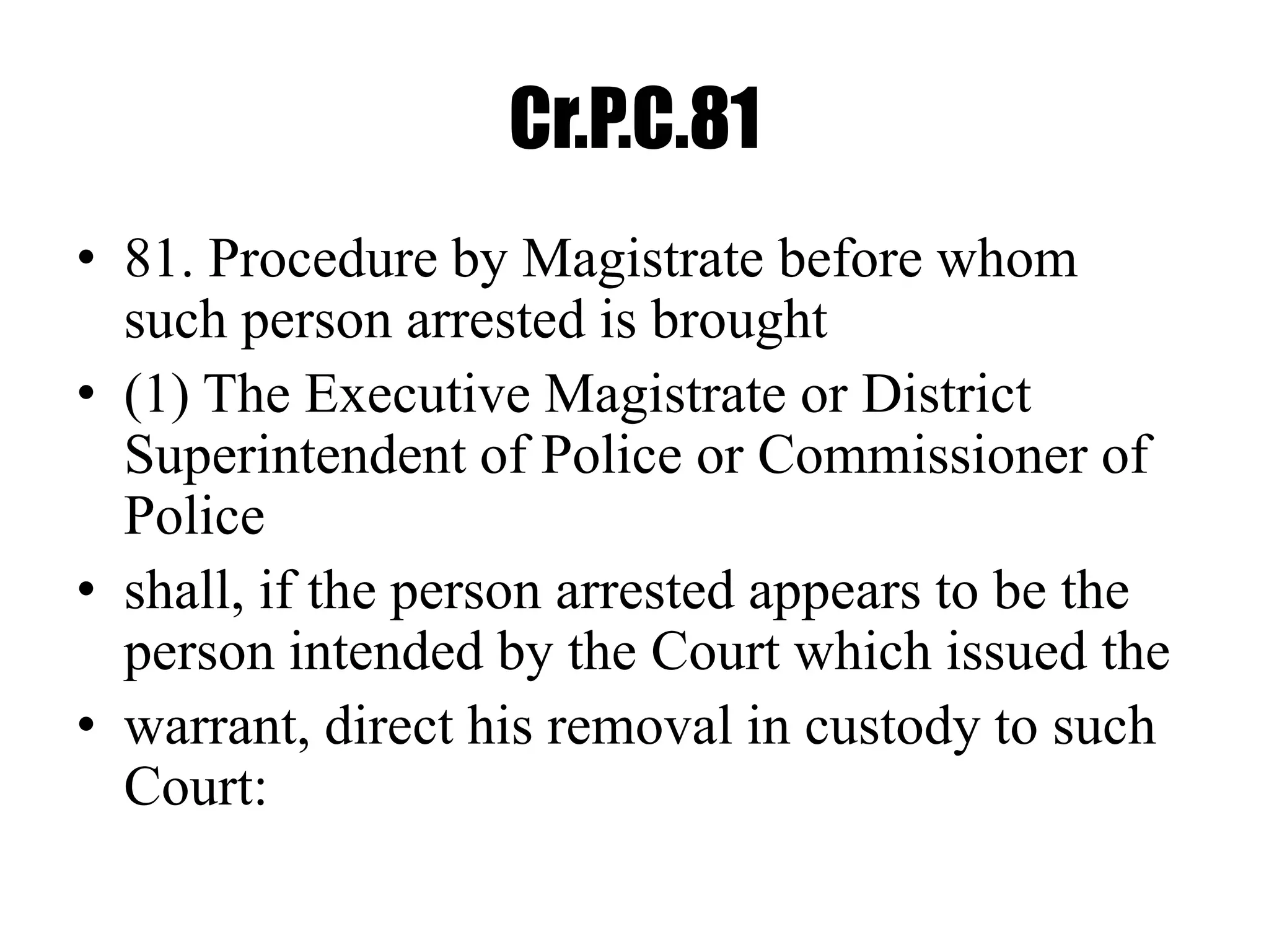 Cr.P.C.81
• 81. Procedure by Magistrate before whom
such person arrested is brought
• (1) The Executive Magistrate or District
Superintendent of Police or Commissioner of
Police
• shall, if the person arrested appears to be the
person intended by the Court which issued the
• warrant, direct his removal in custody to such
Court:
 