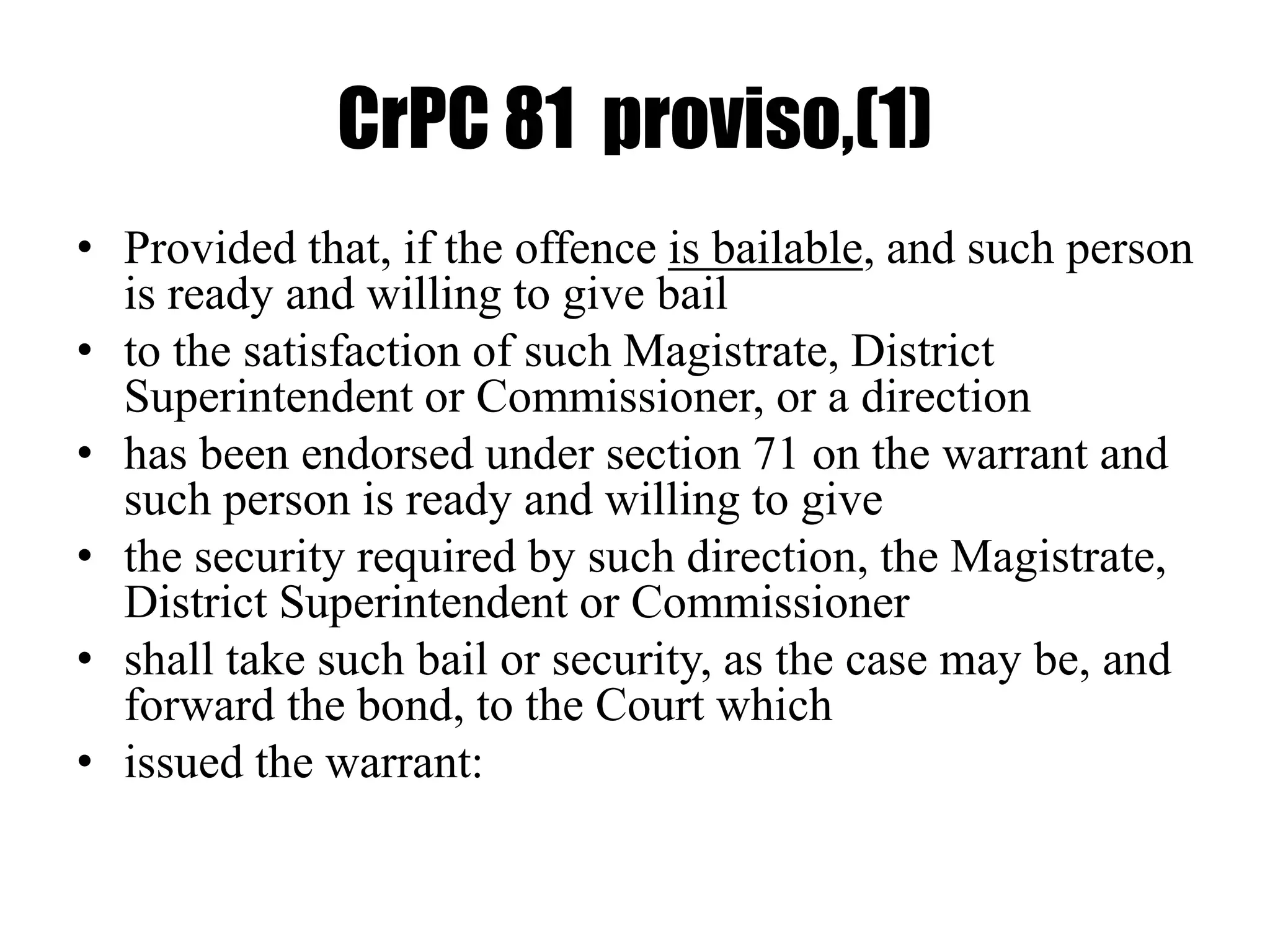 CrPC 81 proviso,(1)
• Provided that, if the offence is bailable, and such person
is ready and willing to give bail
• to the satisfaction of such Magistrate, District
Superintendent or Commissioner, or a direction
• has been endorsed under section 71 on the warrant and
such person is ready and willing to give
• the security required by such direction, the Magistrate,
District Superintendent or Commissioner
• shall take such bail or security, as the case may be, and
forward the bond, to the Court which
• issued the warrant:
 