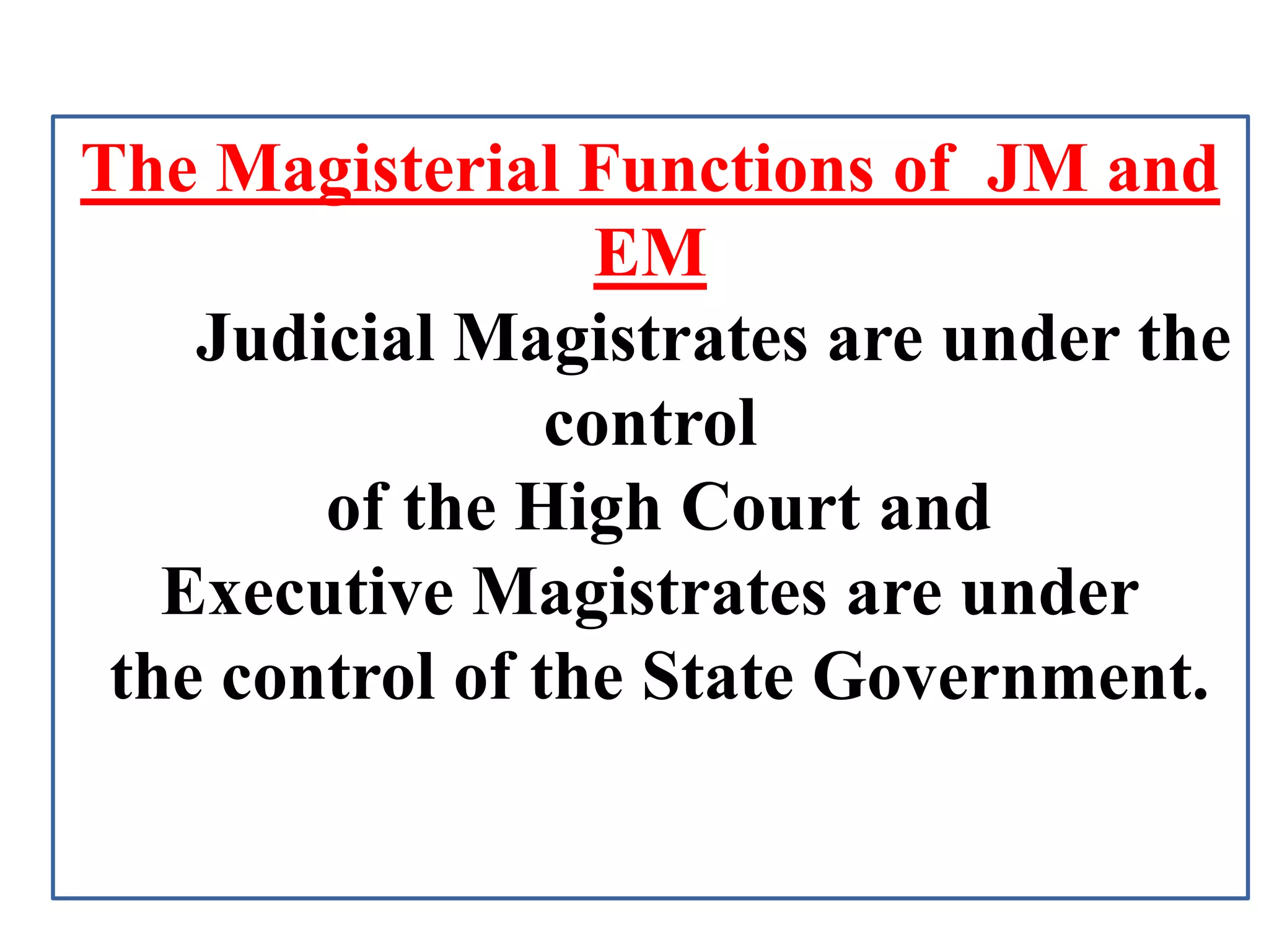 The Magisterial Functions of JM and
EM
Judicial Magistrates are under the
control
of the High Court and
Executive Magistrates are under
the control of the State Government.
 