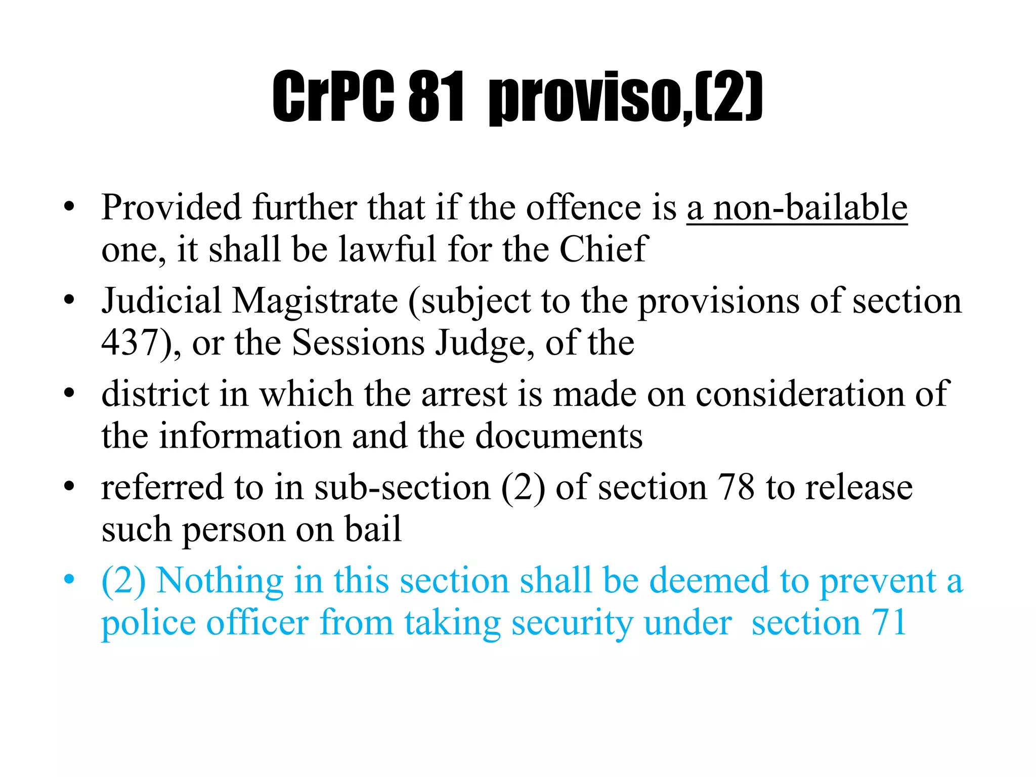 CrPC 81 proviso,(2)
• Provided further that if the offence is a non-bailable
one, it shall be lawful for the Chief
• Judicial Magistrate (subject to the provisions of section
437), or the Sessions Judge, of the
• district in which the arrest is made on consideration of
the information and the documents
• referred to in sub-section (2) of section 78 to release
such person on bail
• (2) Nothing in this section shall be deemed to prevent a
police officer from taking security under section 71
 