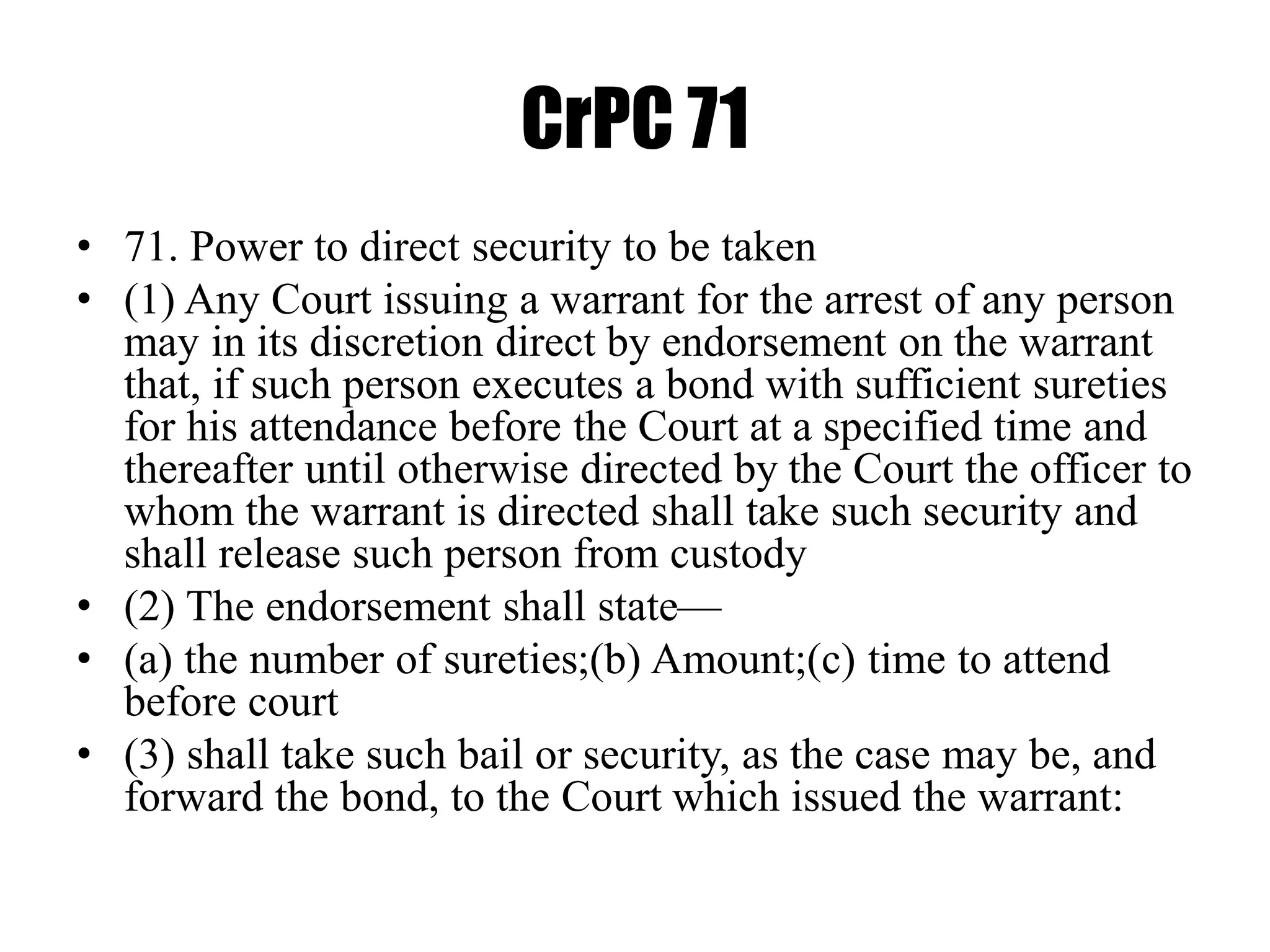 CrPC 71
• 71. Power to direct security to be taken
• (1) Any Court issuing a warrant for the arrest of any person
may in its discretion direct by endorsement on the warrant
that, if such person executes a bond with sufficient sureties
for his attendance before the Court at a specified time and
thereafter until otherwise directed by the Court the officer to
whom the warrant is directed shall take such security and
shall release such person from custody
• (2) The endorsement shall state—
• (a) the number of sureties;(b) Amount;(c) time to attend
before court
• (3) shall take such bail or security, as the case may be, and
forward the bond, to the Court which issued the warrant:
 