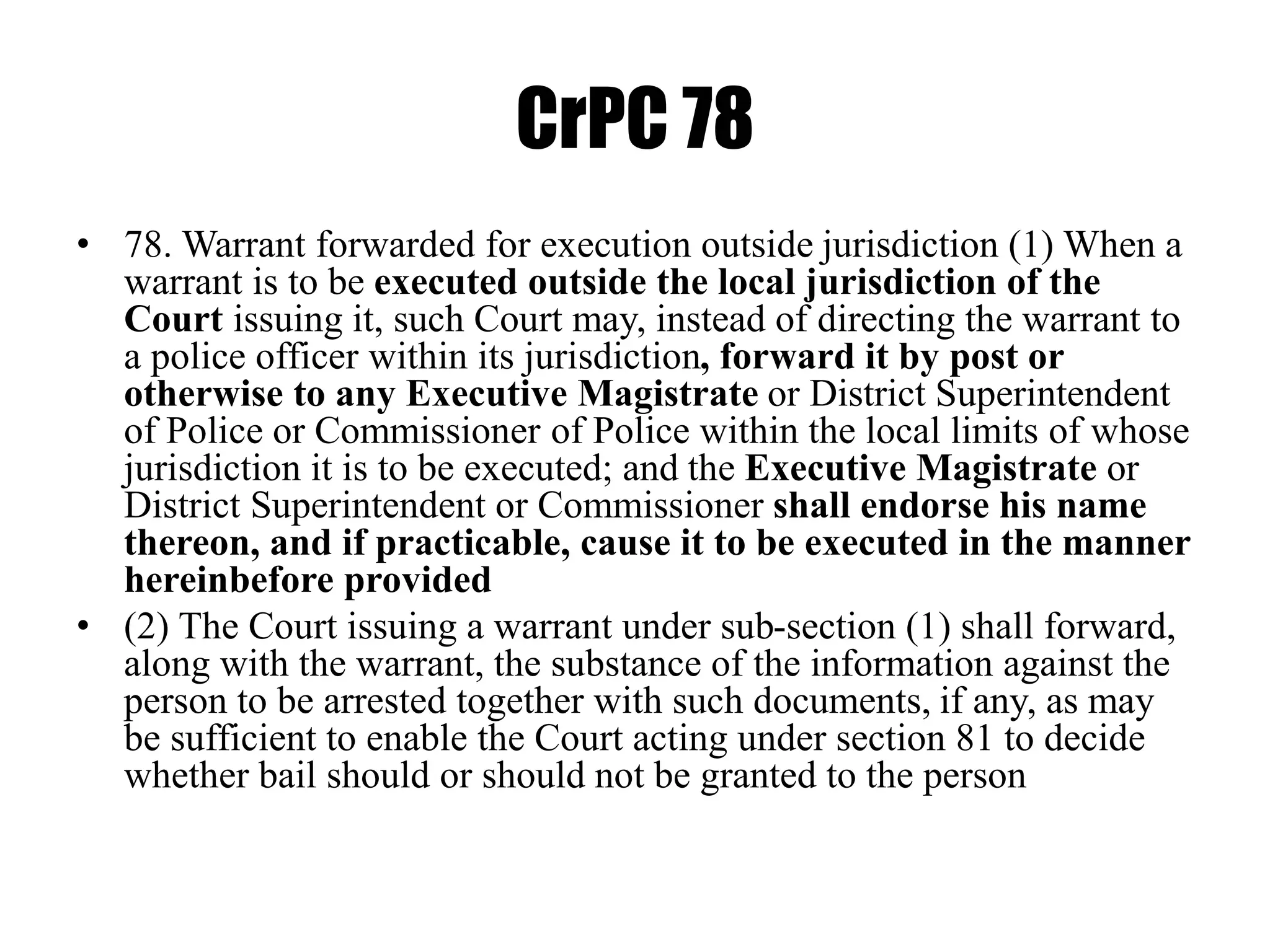 CrPC 78
• 78. Warrant forwarded for execution outside jurisdiction (1) When a
warrant is to be executed outside the local jurisdiction of the
Court issuing it, such Court may, instead of directing the warrant to
a police officer within its jurisdiction, forward it by post or
otherwise to any Executive Magistrate or District Superintendent
of Police or Commissioner of Police within the local limits of whose
jurisdiction it is to be executed; and the Executive Magistrate or
District Superintendent or Commissioner shall endorse his name
thereon, and if practicable, cause it to be executed in the manner
hereinbefore provided
• (2) The Court issuing a warrant under sub-section (1) shall forward,
along with the warrant, the substance of the information against the
person to be arrested together with such documents, if any, as may
be sufficient to enable the Court acting under section 81 to decide
whether bail should or should not be granted to the person
 