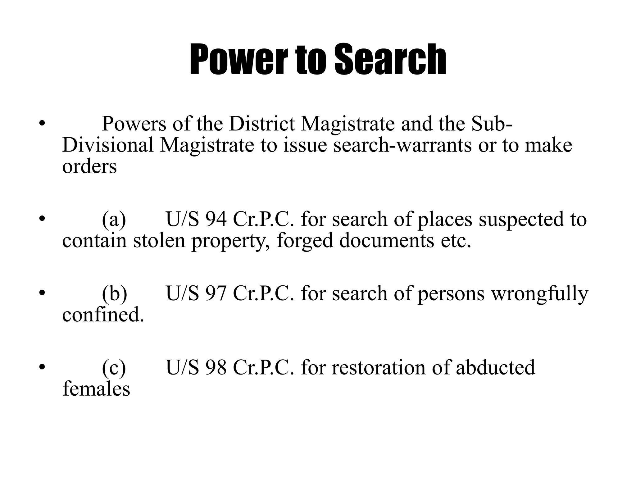 Power to Search
• Powers of the District Magistrate and the Sub-
Divisional Magistrate to issue search-warrants or to make
orders
• (a) U/S 94 Cr.P.C. for search of places suspected to
contain stolen property, forged documents etc.
• (b) U/S 97 Cr.P.C. for search of persons wrongfully
confined.
• (c) U/S 98 Cr.P.C. for restoration of abducted
females
 