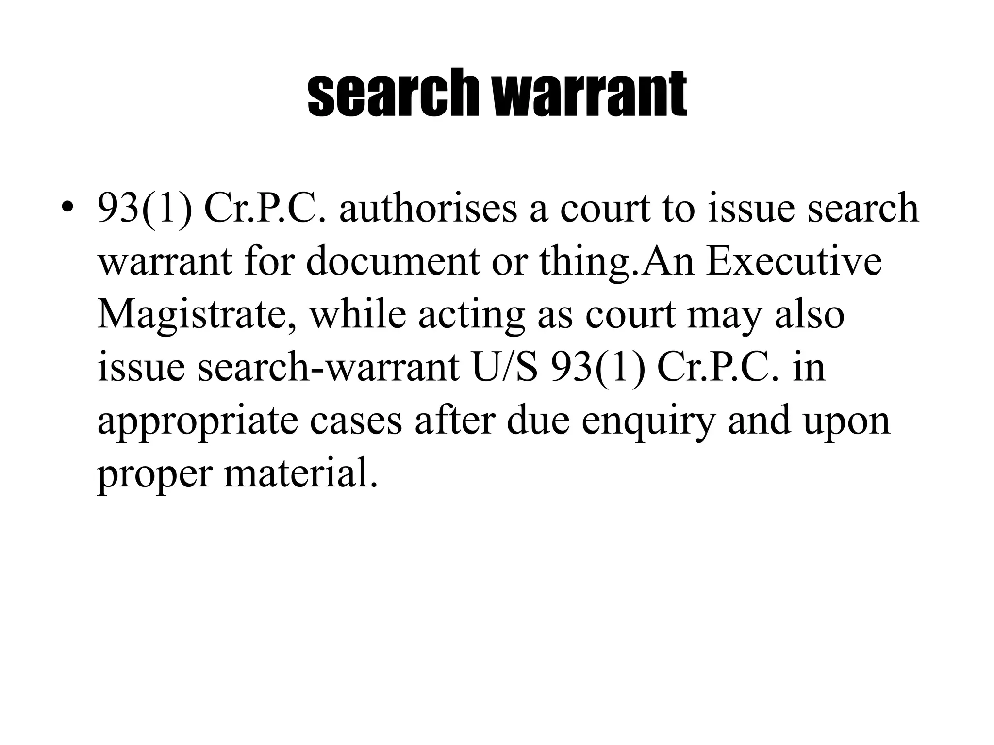search warrant
• 93(1) Cr.P.C. authorises a court to issue search
warrant for document or thing.An Executive
Magistrate, while acting as court may also
issue search-warrant U/S 93(1) Cr.P.C. in
appropriate cases after due enquiry and upon
proper material.
 