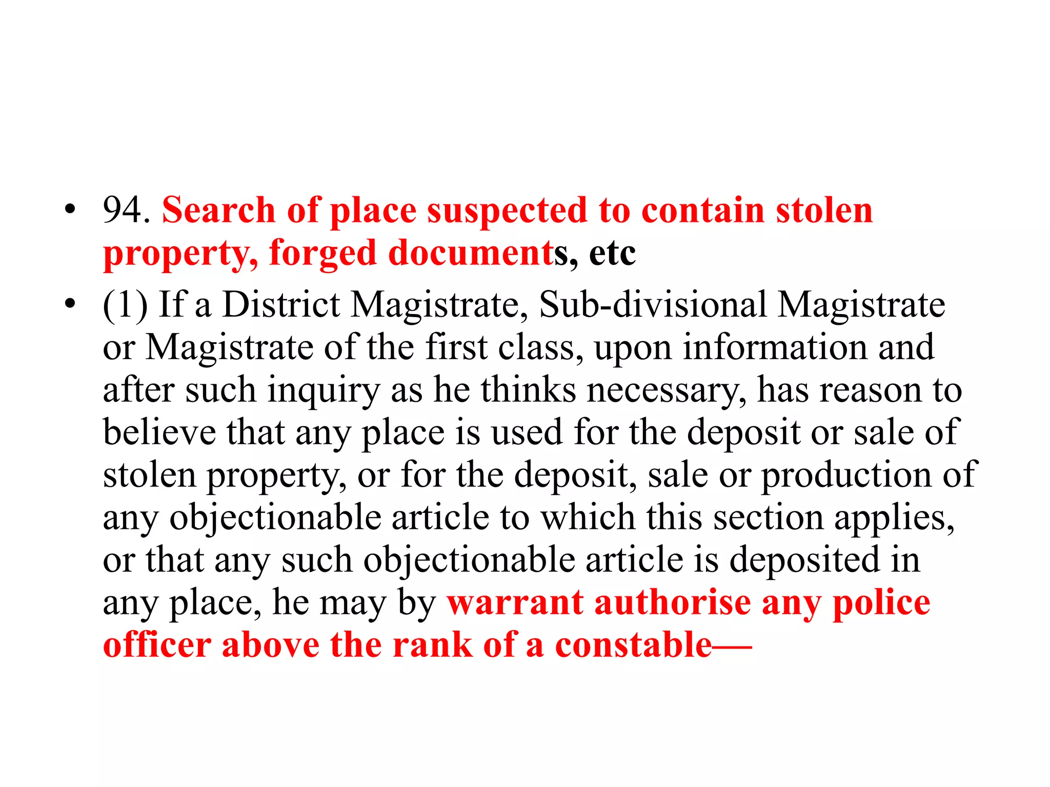 • 94. Search of place suspected to contain stolen
property, forged documents, etc
• (1) If a District Magistrate, Sub-divisional Magistrate
or Magistrate of the first class, upon information and
after such inquiry as he thinks necessary, has reason to
believe that any place is used for the deposit or sale of
stolen property, or for the deposit, sale or production of
any objectionable article to which this section applies,
or that any such objectionable article is deposited in
any place, he may by warrant authorise any police
officer above the rank of a constable—
 