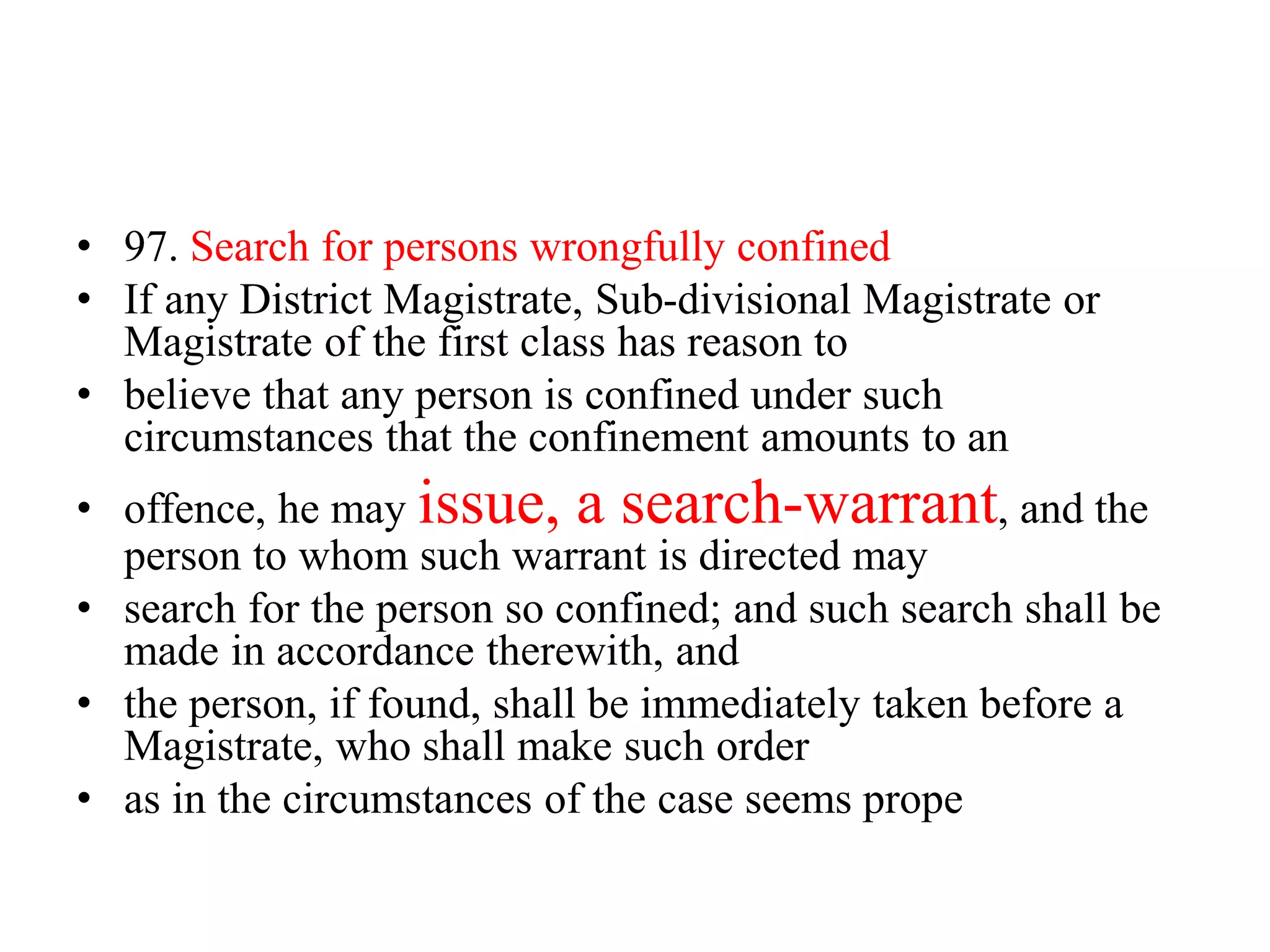 • 97. Search for persons wrongfully confined
• If any District Magistrate, Sub-divisional Magistrate or
Magistrate of the first class has reason to
• believe that any person is confined under such
circumstances that the confinement amounts to an
• offence, he may issue, a search-warrant, and the
person to whom such warrant is directed may
• search for the person so confined; and such search shall be
made in accordance therewith, and
• the person, if found, shall be immediately taken before a
Magistrate, who shall make such order
• as in the circumstances of the case seems prope
 