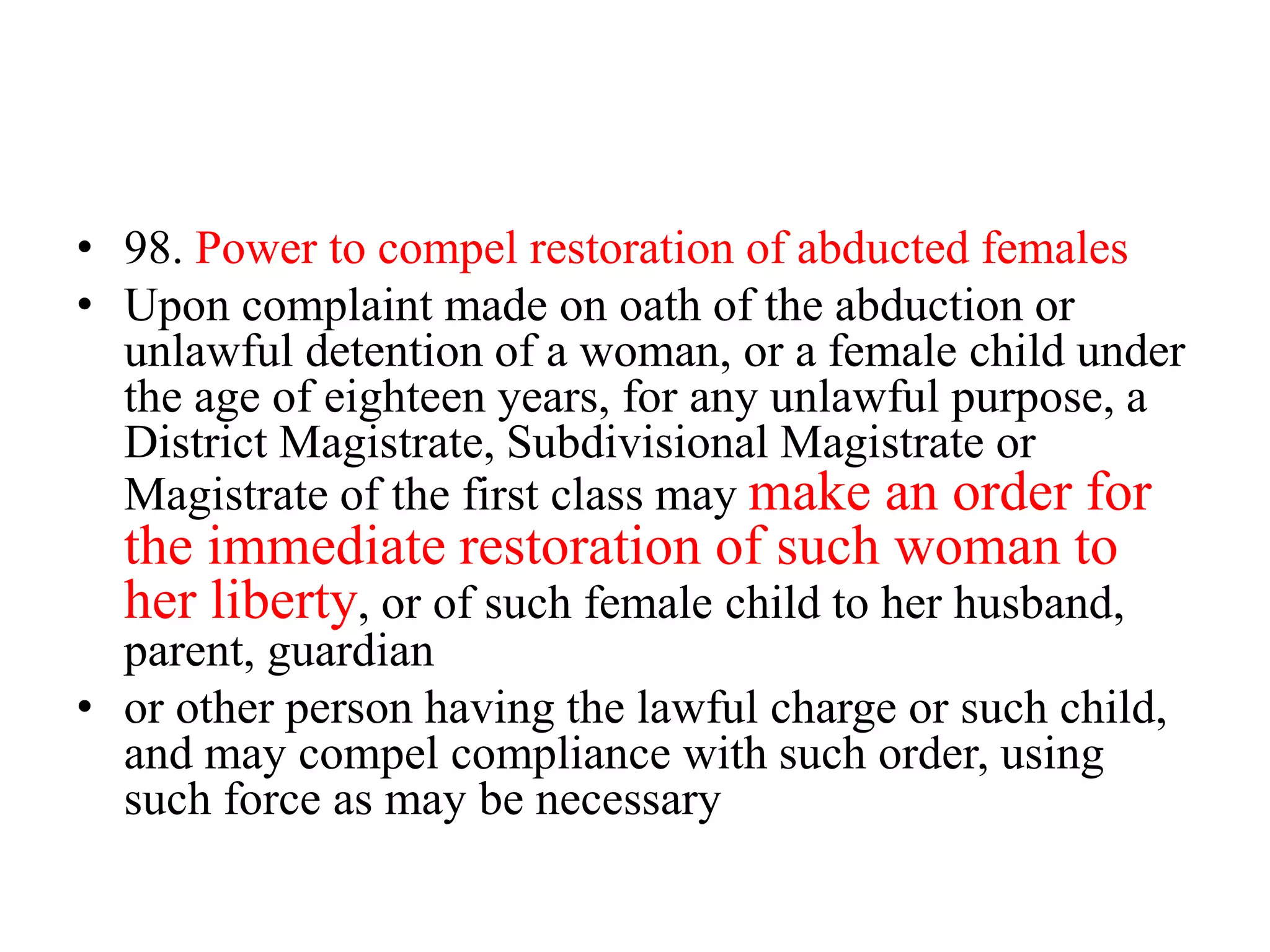 • 98. Power to compel restoration of abducted females
• Upon complaint made on oath of the abduction or
unlawful detention of a woman, or a female child under
the age of eighteen years, for any unlawful purpose, a
District Magistrate, Subdivisional Magistrate or
Magistrate of the first class may make an order for
the immediate restoration of such woman to
her liberty, or of such female child to her husband,
parent, guardian
• or other person having the lawful charge or such child,
and may compel compliance with such order, using
such force as may be necessary
 