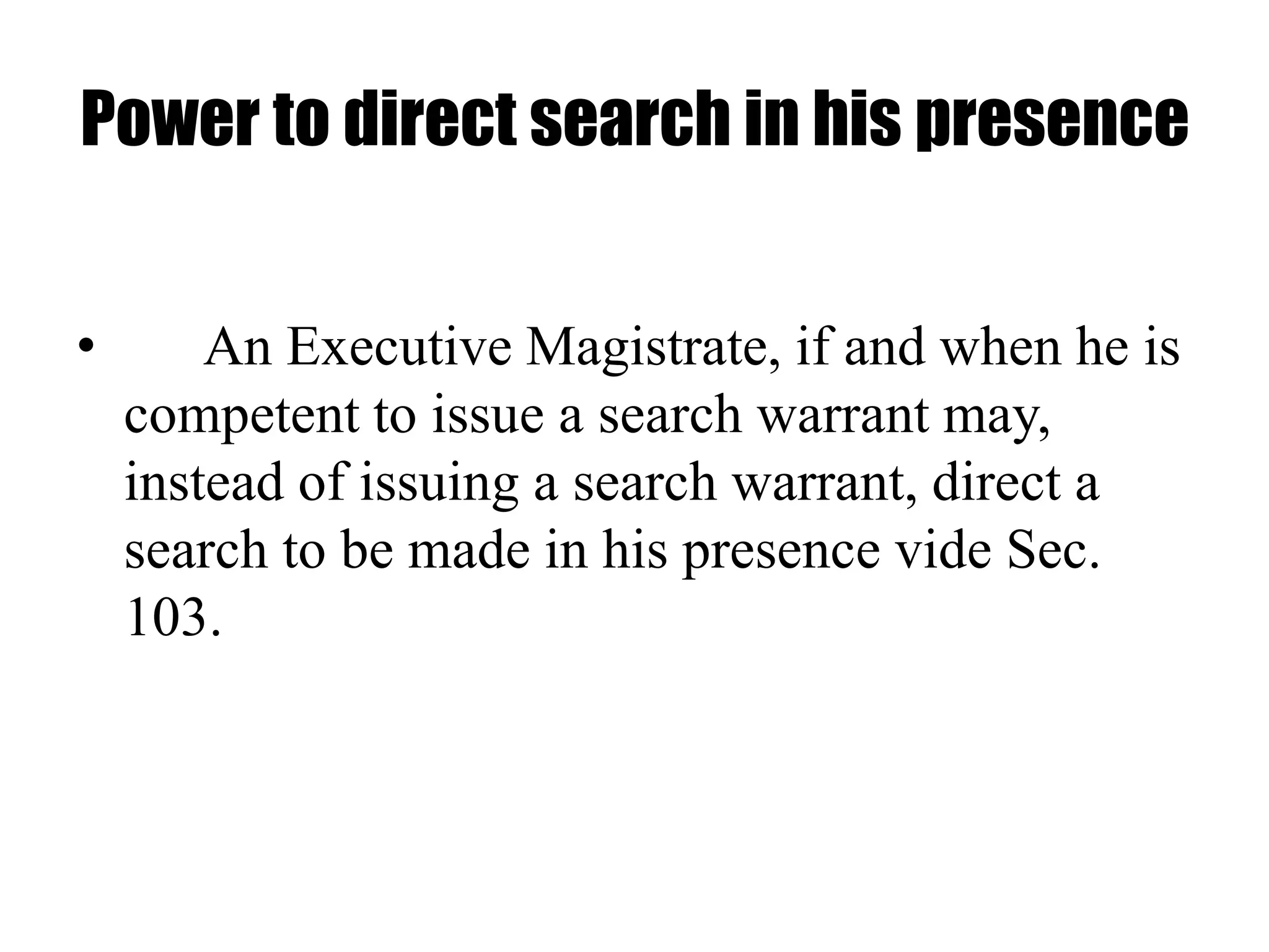 Power to direct search in his presence
• An Executive Magistrate, if and when he is
competent to issue a search warrant may,
instead of issuing a search warrant, direct a
search to be made in his presence vide Sec.
103.
 