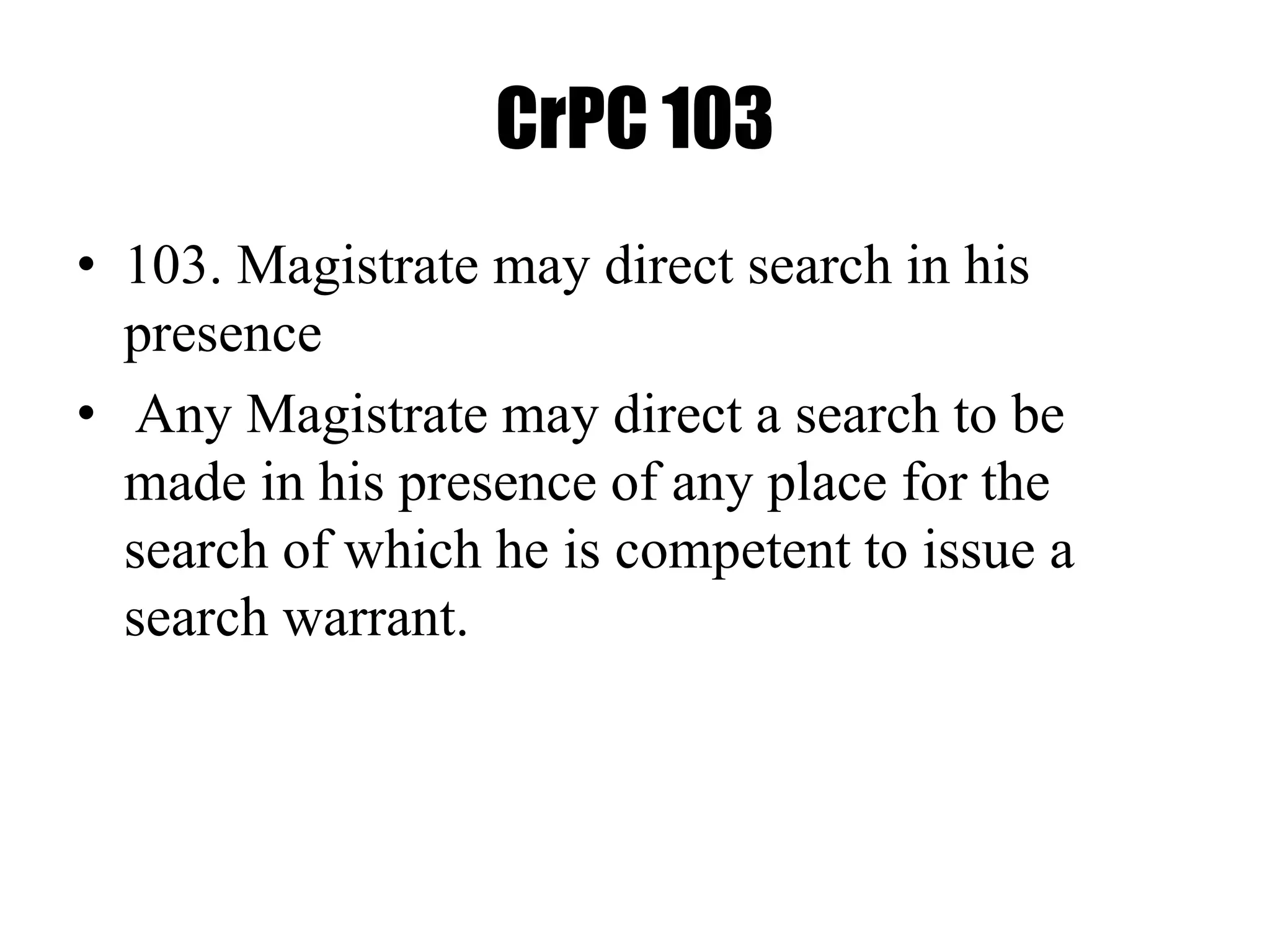 CrPC 103
• 103. Magistrate may direct search in his
presence
• Any Magistrate may direct a search to be
made in his presence of any place for the
search of which he is competent to issue a
search warrant.
 