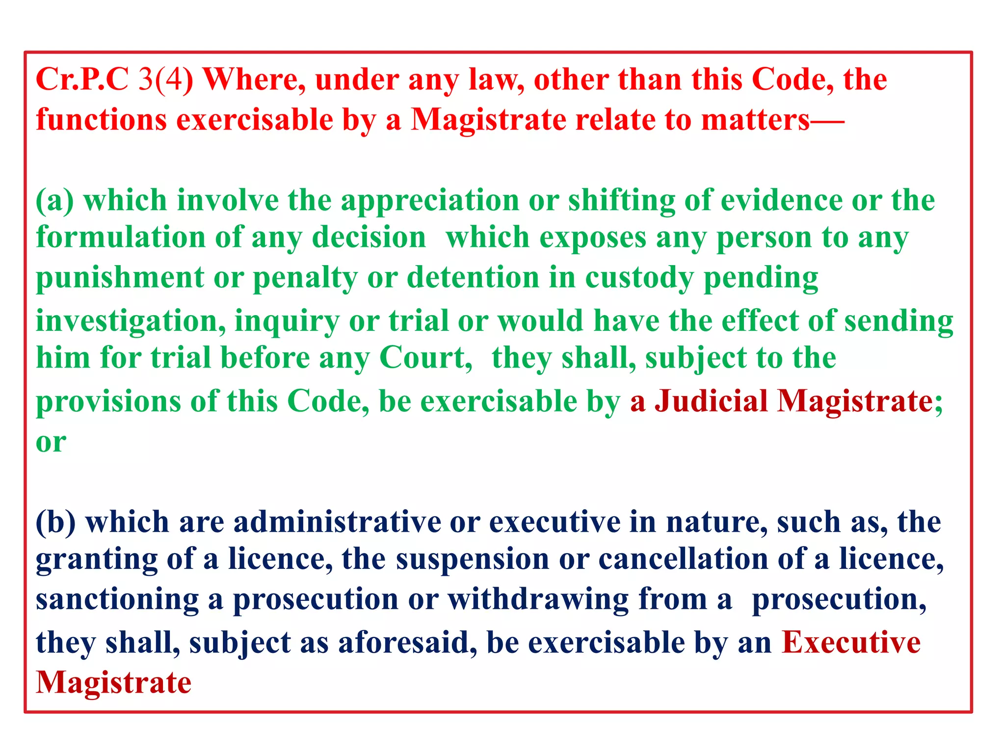 Cr.P.C 3(4) Where, under any law, other than this Code, the
functions exercisable by a Magistrate relate to matters—
(a) which involve the appreciation or shifting of evidence or the
formulation of any decision which exposes any person to any
punishment or penalty or detention in custody pending
investigation, inquiry or trial or would have the effect of sending
him for trial before any Court, they shall, subject to the
provisions of this Code, be exercisable by a Judicial Magistrate;
or
(b) which are administrative or executive in nature, such as, the
granting of a licence, the suspension or cancellation of a licence,
sanctioning a prosecution or withdrawing from a prosecution,
they shall, subject as aforesaid, be exercisable by an Executive
Magistrate
 