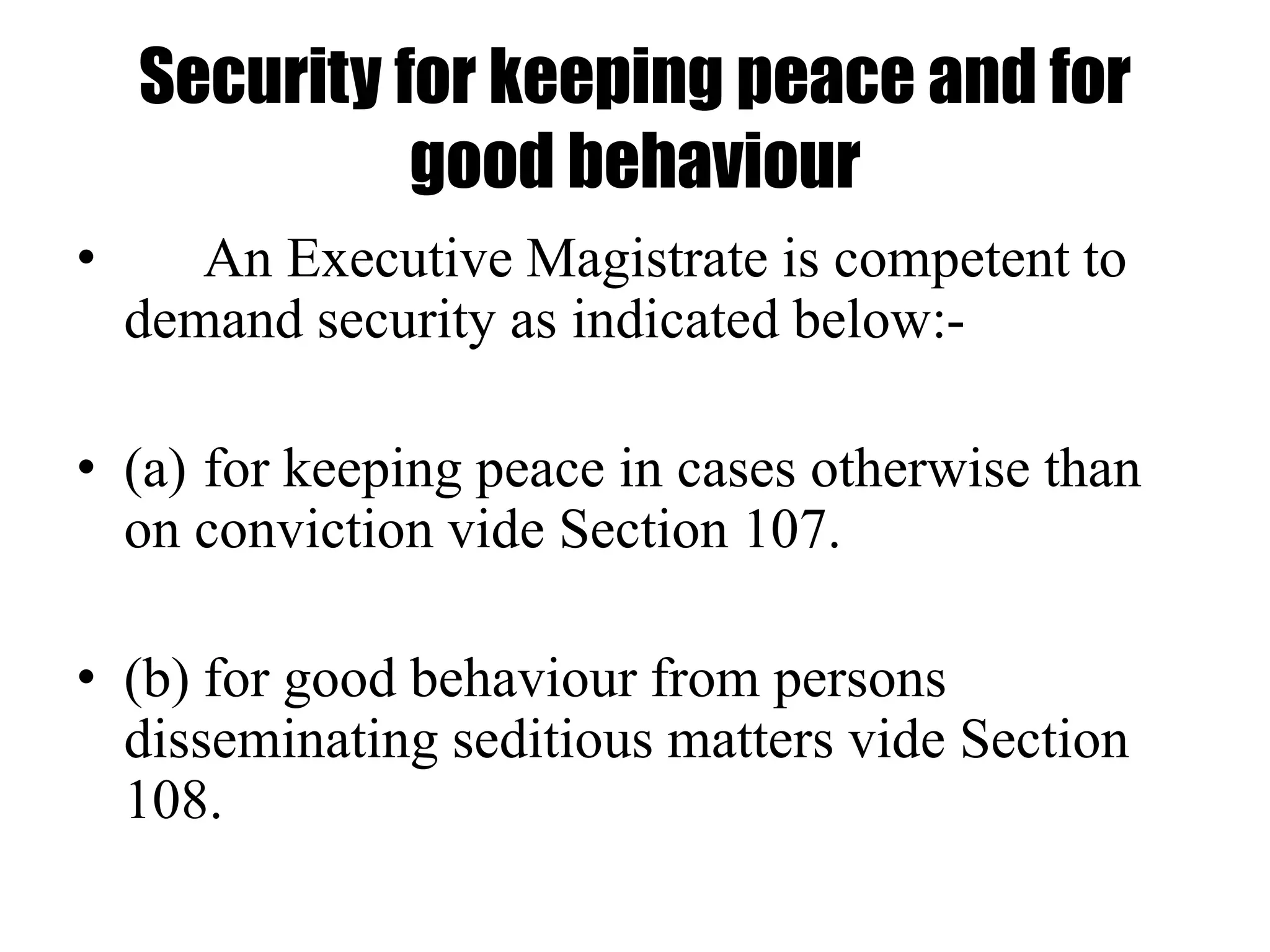 Security for keeping peace and for
good behaviour
• An Executive Magistrate is competent to
demand security as indicated below:-
• (a) for keeping peace in cases otherwise than
on conviction vide Section 107.
• (b) for good behaviour from persons
disseminating seditious matters vide Section
108.
 