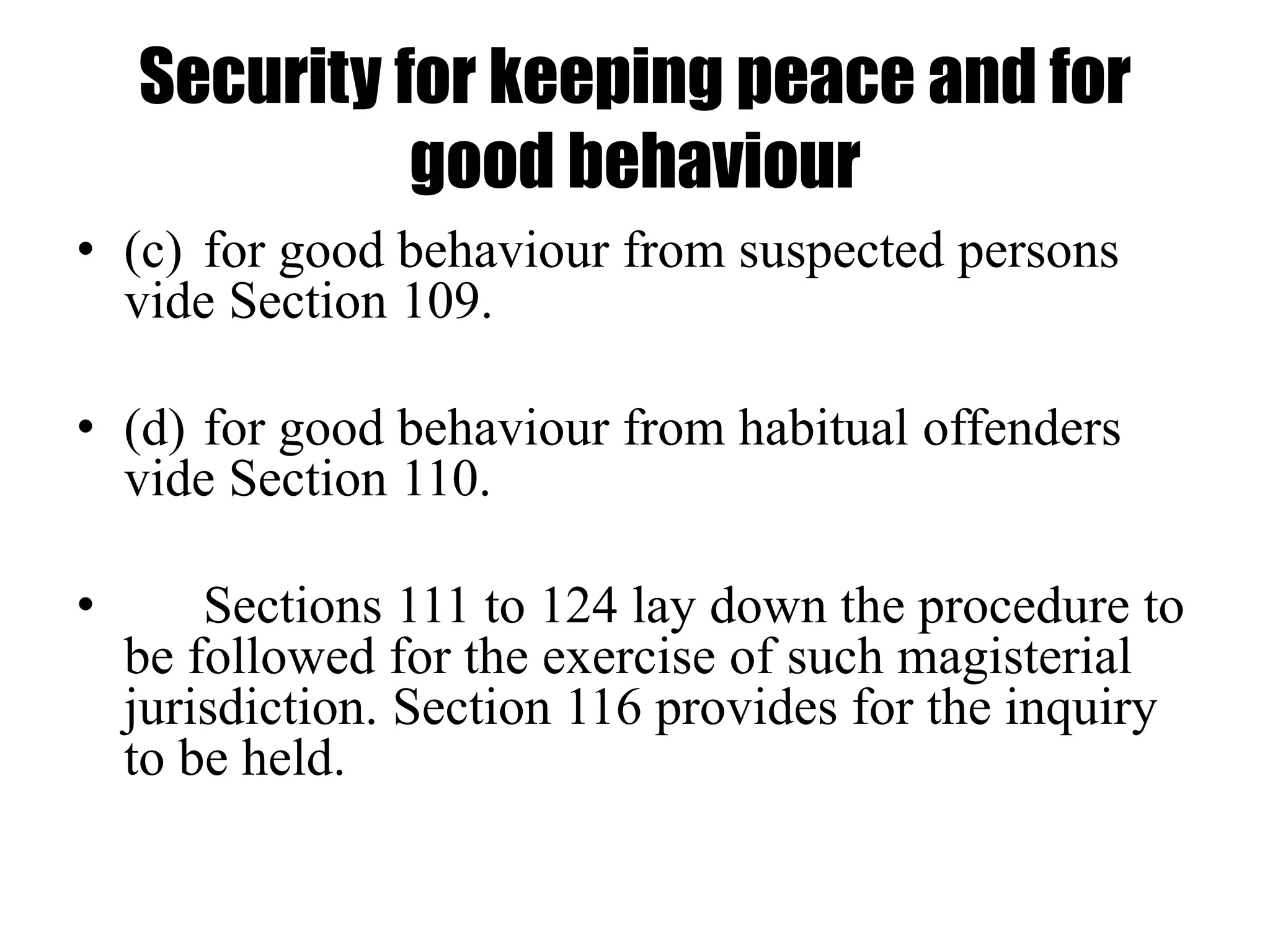 Security for keeping peace and for
good behaviour
• (c) for good behaviour from suspected persons
vide Section 109.
• (d) for good behaviour from habitual offenders
vide Section 110.
• Sections 111 to 124 lay down the procedure to
be followed for the exercise of such magisterial
jurisdiction. Section 116 provides for the inquiry
to be held.
 