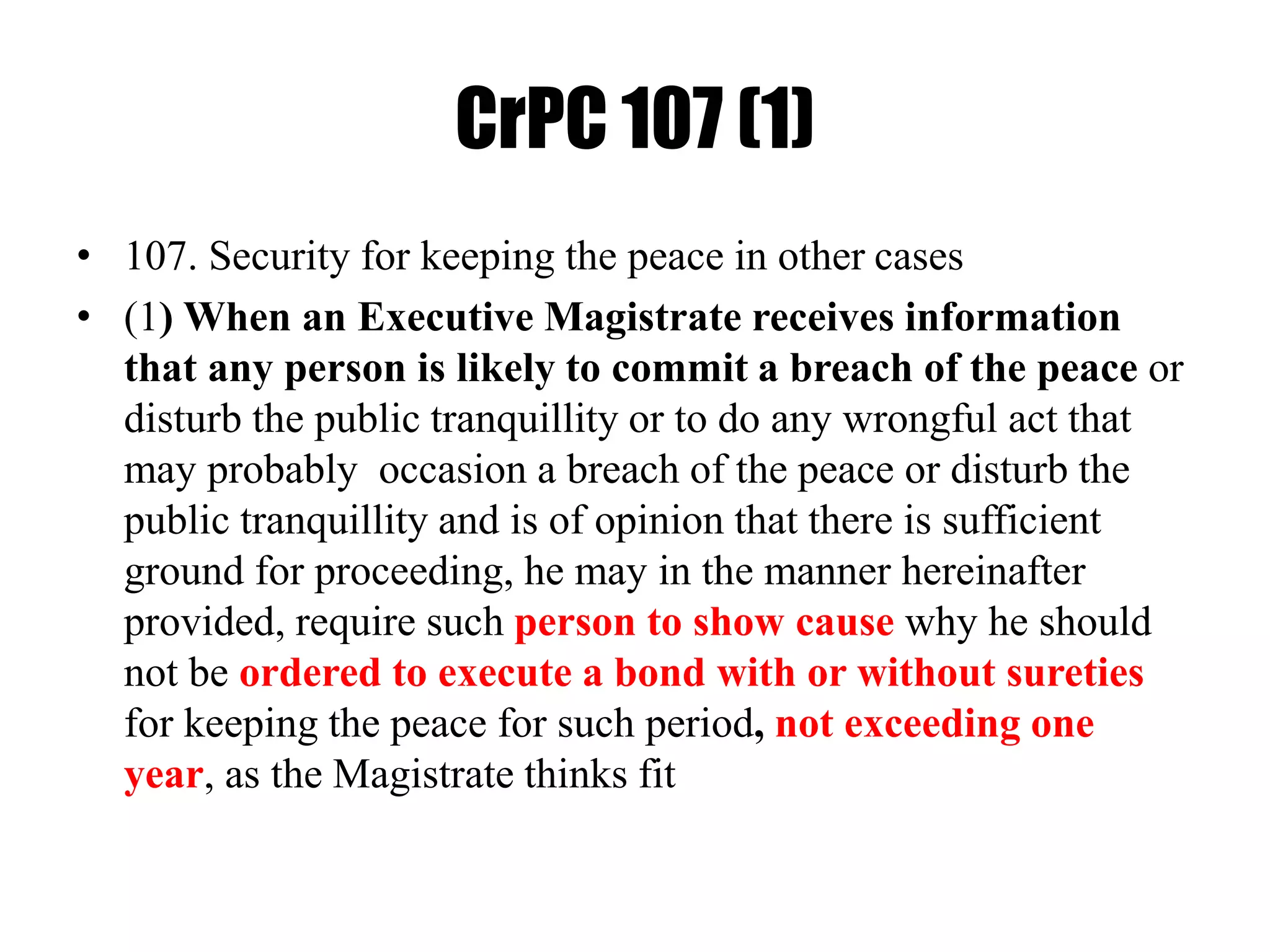 CrPC 107 (1)
• 107. Security for keeping the peace in other cases
• (1) When an Executive Magistrate receives information
that any person is likely to commit a breach of the peace or
disturb the public tranquillity or to do any wrongful act that
may probably occasion a breach of the peace or disturb the
public tranquillity and is of opinion that there is sufficient
ground for proceeding, he may in the manner hereinafter
provided, require such person to show cause why he should
not be ordered to execute a bond with or without sureties
for keeping the peace for such period, not exceeding one
year, as the Magistrate thinks fit
 