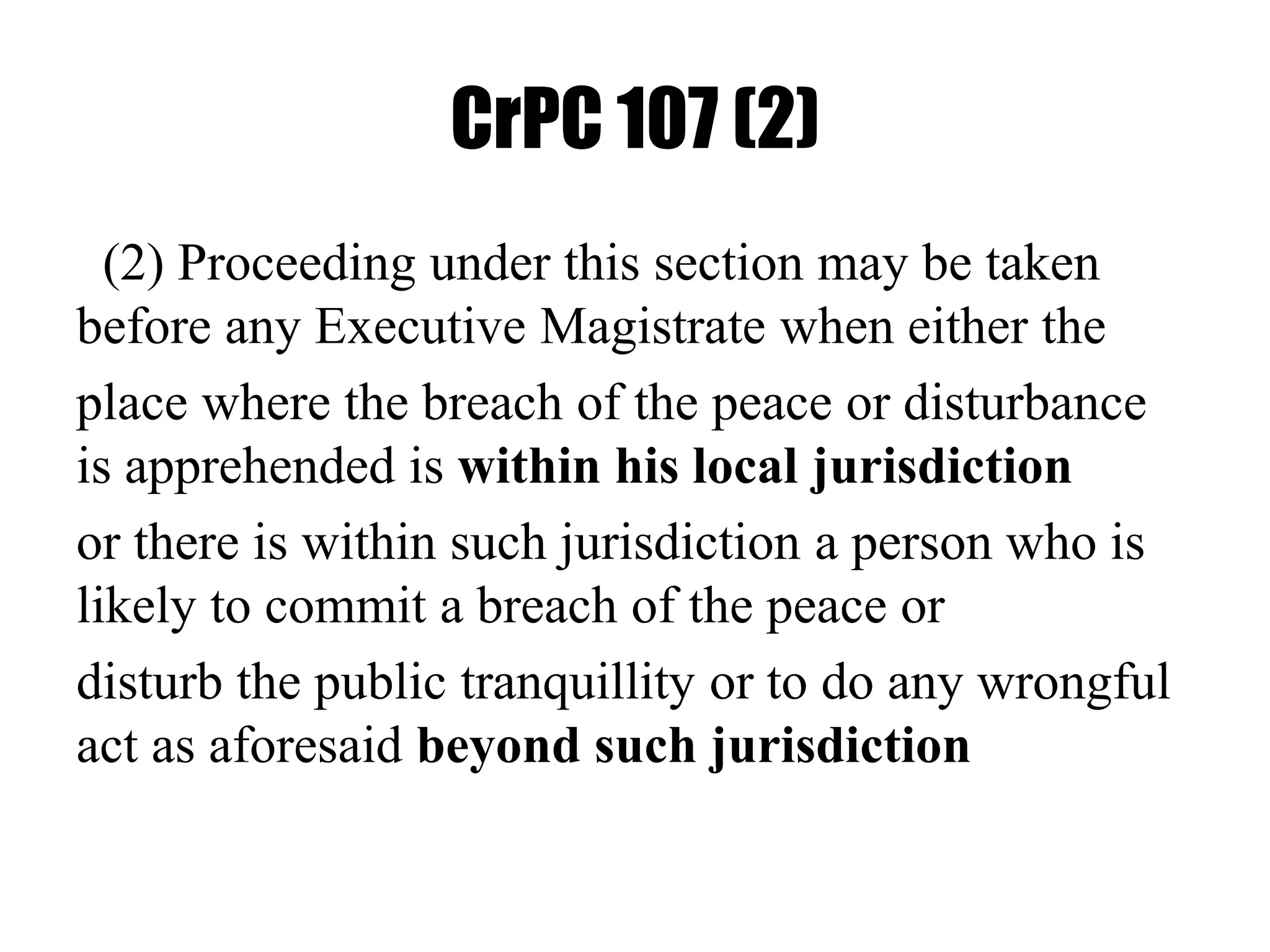 CrPC 107 (2)
(2) Proceeding under this section may be taken
before any Executive Magistrate when either the
place where the breach of the peace or disturbance
is apprehended is within his local jurisdiction
or there is within such jurisdiction a person who is
likely to commit a breach of the peace or
disturb the public tranquillity or to do any wrongful
act as aforesaid beyond such jurisdiction
 
