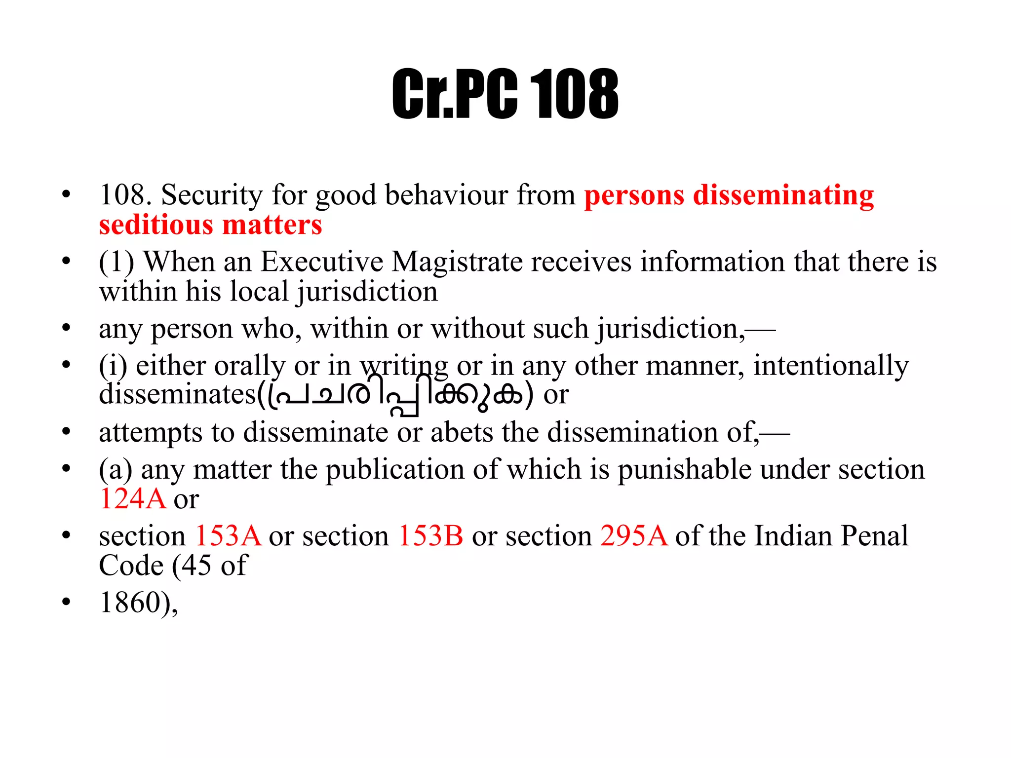 Cr.PC 108
• 108. Security for good behaviour from persons disseminating
seditious matters
• (1) When an Executive Magistrate receives information that there is
within his local jurisdiction
• any person who, within or without such jurisdiction,—
• (i) either orally or in writing or in any other manner, intentionally
disseminates(പ്രചരിപ്പിക്കുക) or
• attempts to disseminate or abets the dissemination of,—
• (a) any matter the publication of which is punishable under section
124A or
• section 153A or section 153B or section 295A of the Indian Penal
Code (45 of
• 1860),
 