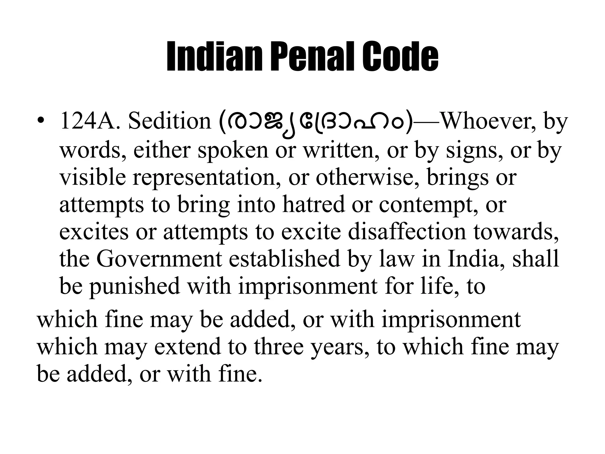 Indian Penal Code
• 124A. Sedition (രാജ്യദപ്രാഹം)—Whoever, by
words, either spoken or written, or by signs, or by
visible representation, or otherwise, brings or
attempts to bring into hatred or contempt, or
excites or attempts to excite disaffection towards,
the Government established by law in India, shall
be punished with imprisonment for life, to
which fine may be added, or with imprisonment
which may extend to three years, to which fine may
be added, or with fine.
 