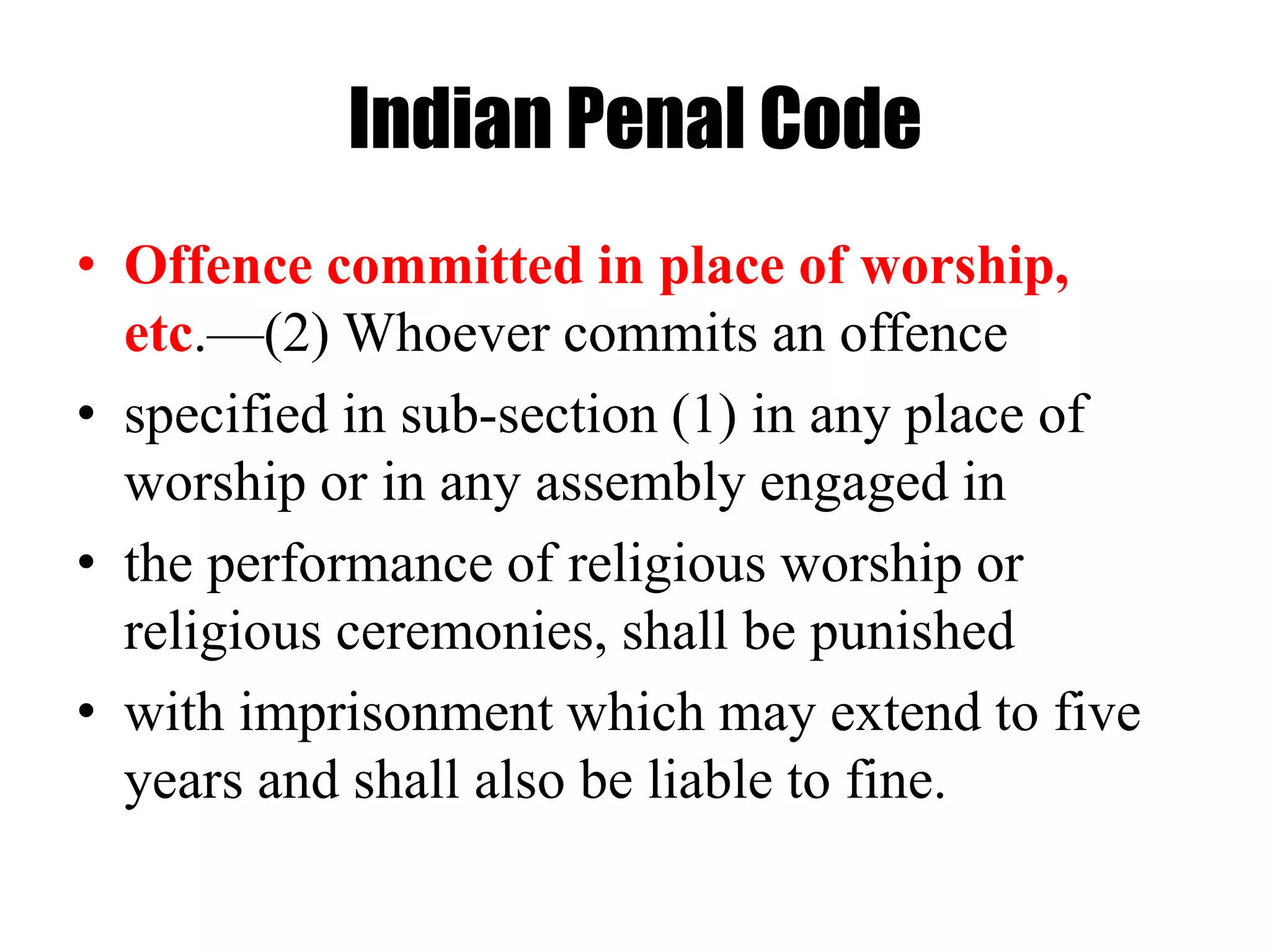 Indian Penal Code
• Offence committed in place of worship,
etc.—(2) Whoever commits an offence
• specified in sub-section (1) in any place of
worship or in any assembly engaged in
• the performance of religious worship or
religious ceremonies, shall be punished
• with imprisonment which may extend to five
years and shall also be liable to fine.
 