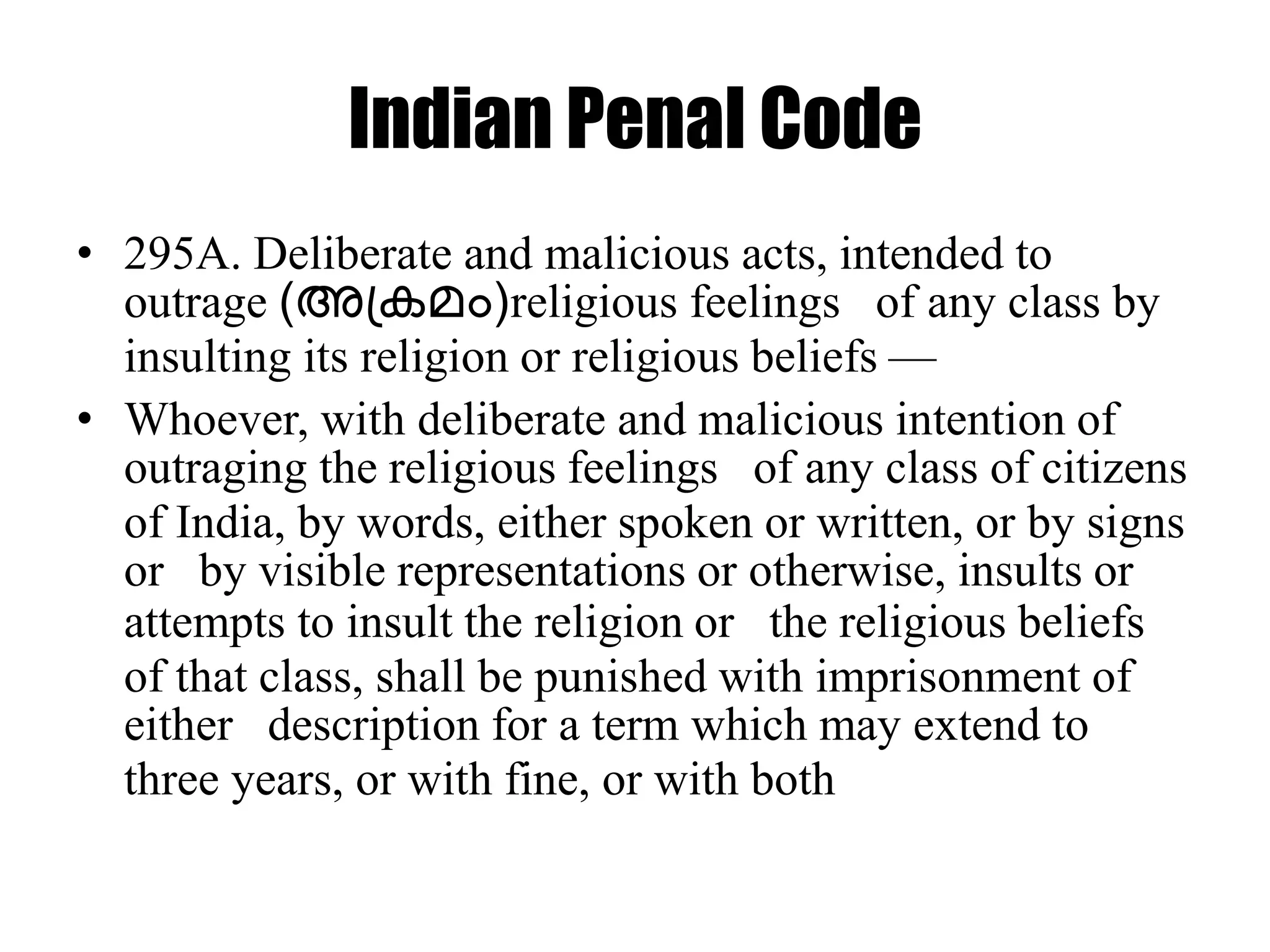 Indian Penal Code
• 295A. Deliberate and malicious acts, intended to
outrage (അപ്കമം)religious feelings of any class by
insulting its religion or religious beliefs —
• Whoever, with deliberate and malicious intention of
outraging the religious feelings of any class of citizens
of India, by words, either spoken or written, or by signs
or by visible representations or otherwise, insults or
attempts to insult the religion or the religious beliefs
of that class, shall be punished with imprisonment of
either description for a term which may extend to
three years, or with fine, or with both
 