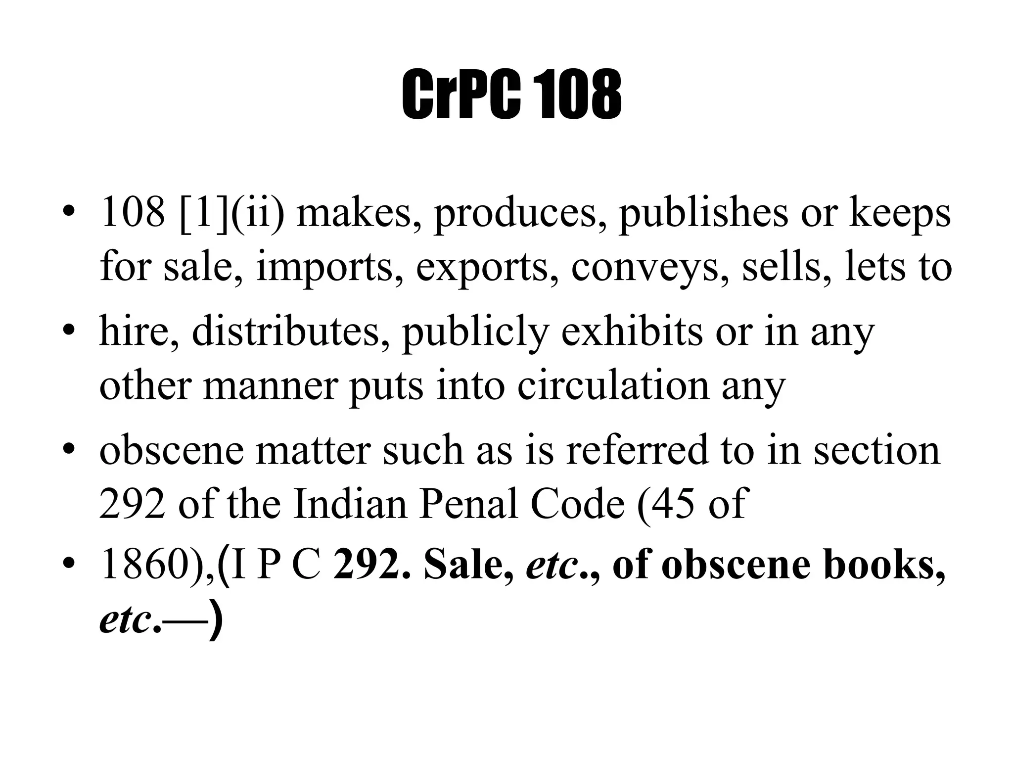 CrPC 108
• 108 [1](ii) makes, produces, publishes or keeps
for sale, imports, exports, conveys, sells, lets to
• hire, distributes, publicly exhibits or in any
other manner puts into circulation any
• obscene matter such as is referred to in section
292 of the Indian Penal Code (45 of
• 1860),(I P C 292. Sale, etc., of obscene books,
etc.—)
 