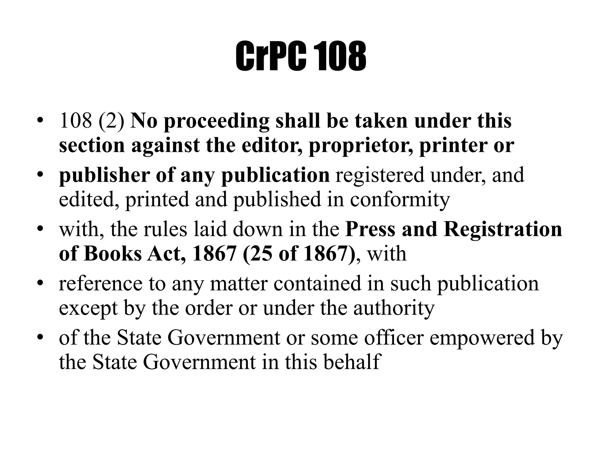 CrPC 108
• 108 (2) No proceeding shall be taken under this
section against the editor, proprietor, printer or
• publisher of any publication registered under, and
edited, printed and published in conformity
• with, the rules laid down in the Press and Registration
of Books Act, 1867 (25 of 1867), with
• reference to any matter contained in such publication
except by the order or under the authority
• of the State Government or some officer empowered by
the State Government in this behalf
 