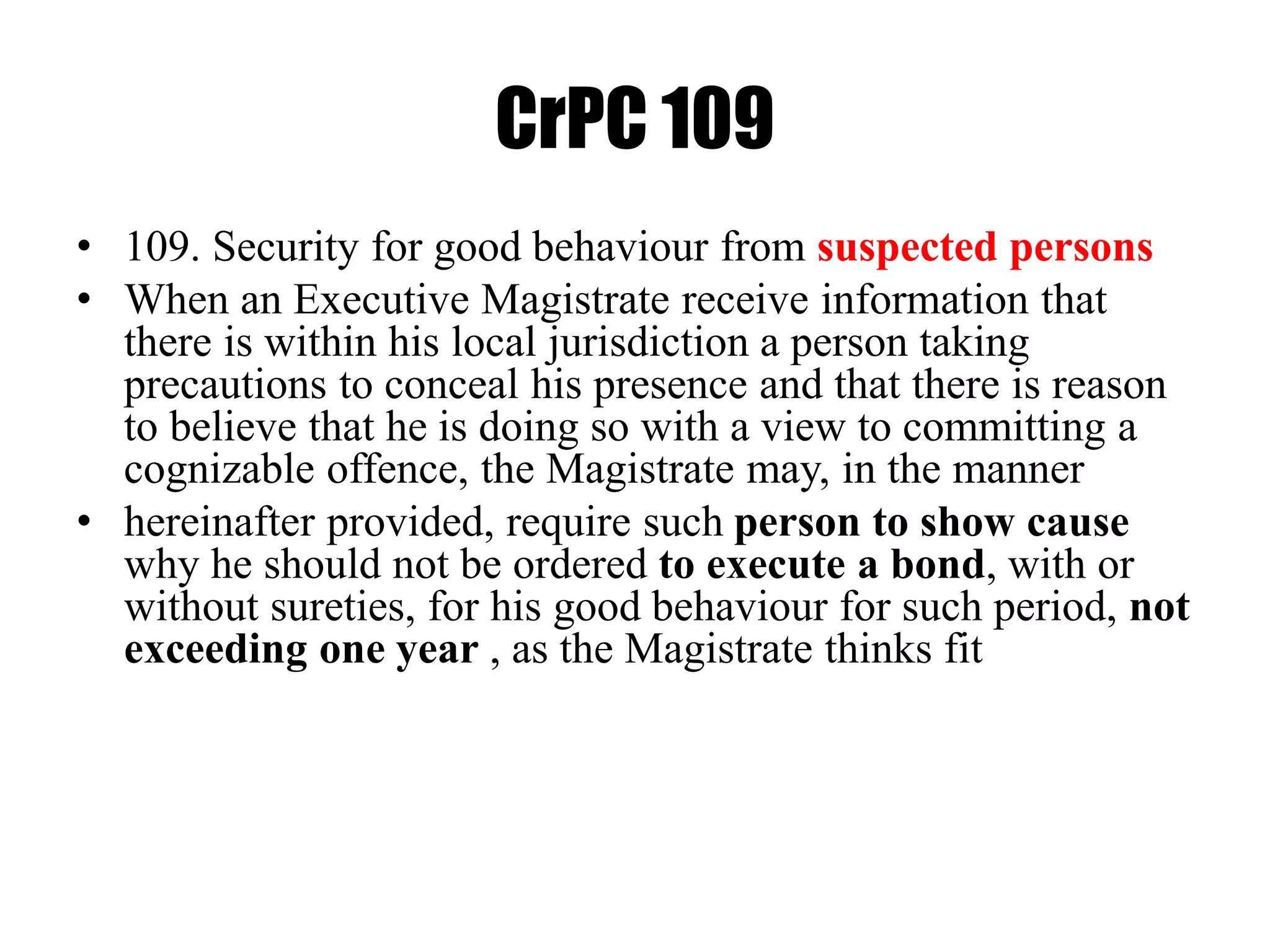 CrPC 109
• 109. Security for good behaviour from suspected persons
• When an Executive Magistrate receive information that
there is within his local jurisdiction a person taking
precautions to conceal his presence and that there is reason
to believe that he is doing so with a view to committing a
cognizable offence, the Magistrate may, in the manner
• hereinafter provided, require such person to show cause
why he should not be ordered to execute a bond, with or
without sureties, for his good behaviour for such period, not
exceeding one year , as the Magistrate thinks fit
 