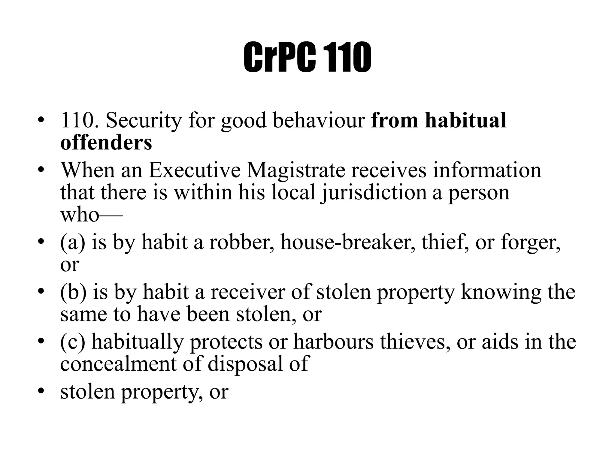 CrPC 110
• 110. Security for good behaviour from habitual
offenders
• When an Executive Magistrate receives information
that there is within his local jurisdiction a person
who—
• (a) is by habit a robber, house-breaker, thief, or forger,
or
• (b) is by habit a receiver of stolen property knowing the
same to have been stolen, or
• (c) habitually protects or harbours thieves, or aids in the
concealment of disposal of
• stolen property, or
 