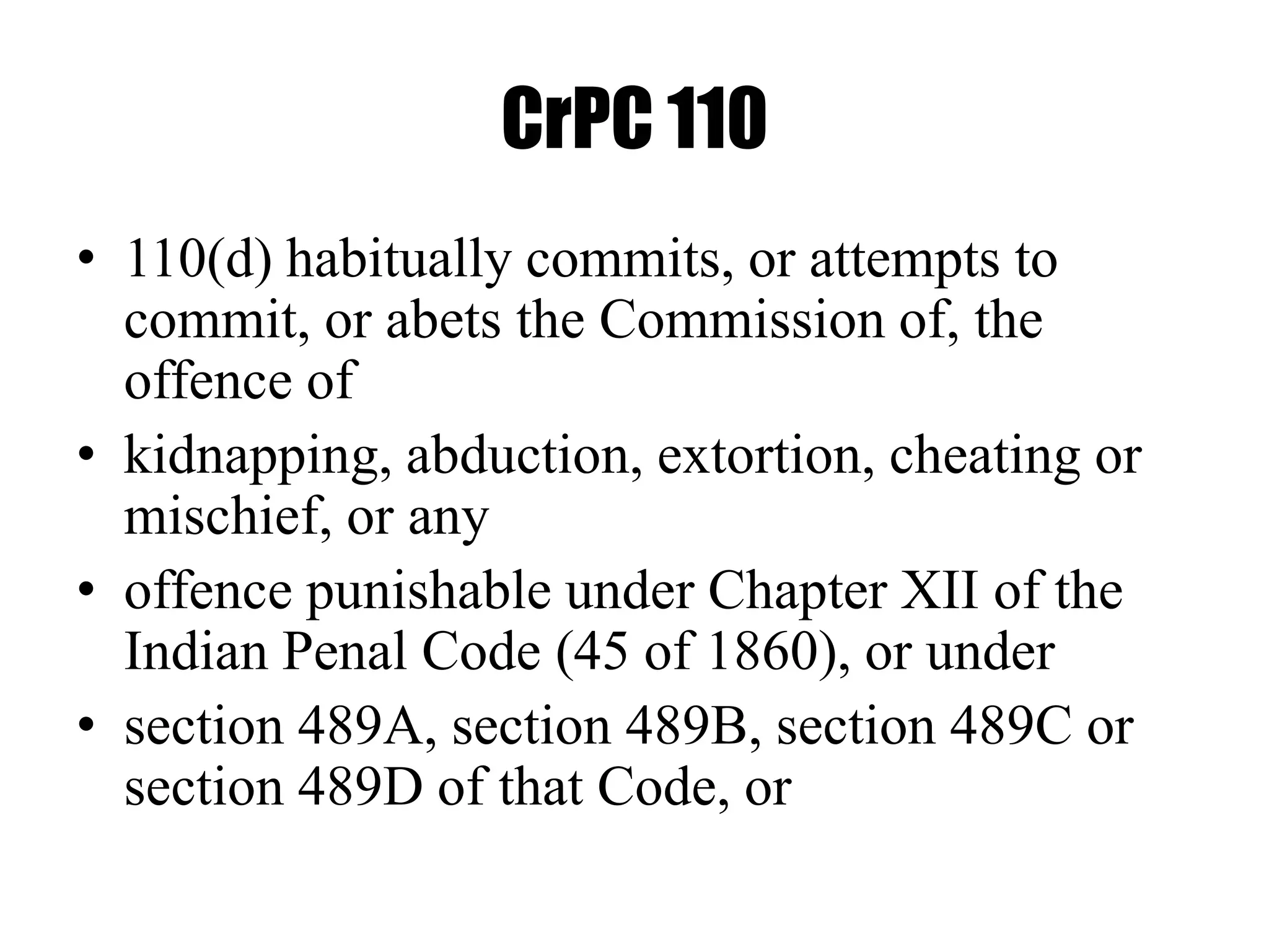 CrPC 110
• 110(d) habitually commits, or attempts to
commit, or abets the Commission of, the
offence of
• kidnapping, abduction, extortion, cheating or
mischief, or any
• offence punishable under Chapter XII of the
Indian Penal Code (45 of 1860), or under
• section 489A, section 489B, section 489C or
section 489D of that Code, or
 