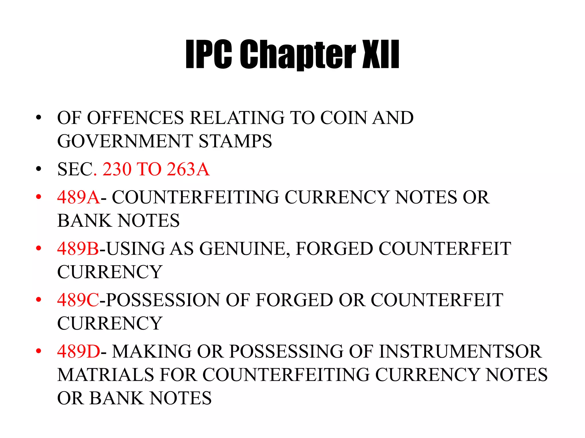 IPC Chapter XII
• OF OFFENCES RELATING TO COIN AND
GOVERNMENT STAMPS
• SEC. 230 TO 263A
• 489A- COUNTERFEITING CURRENCY NOTES OR
BANK NOTES
• 489B-USING AS GENUINE, FORGED COUNTERFEIT
CURRENCY
• 489C-POSSESSION OF FORGED OR COUNTERFEIT
CURRENCY
• 489D- MAKING OR POSSESSING OF INSTRUMENTSOR
MATRIALS FOR COUNTERFEITING CURRENCY NOTES
OR BANK NOTES
 