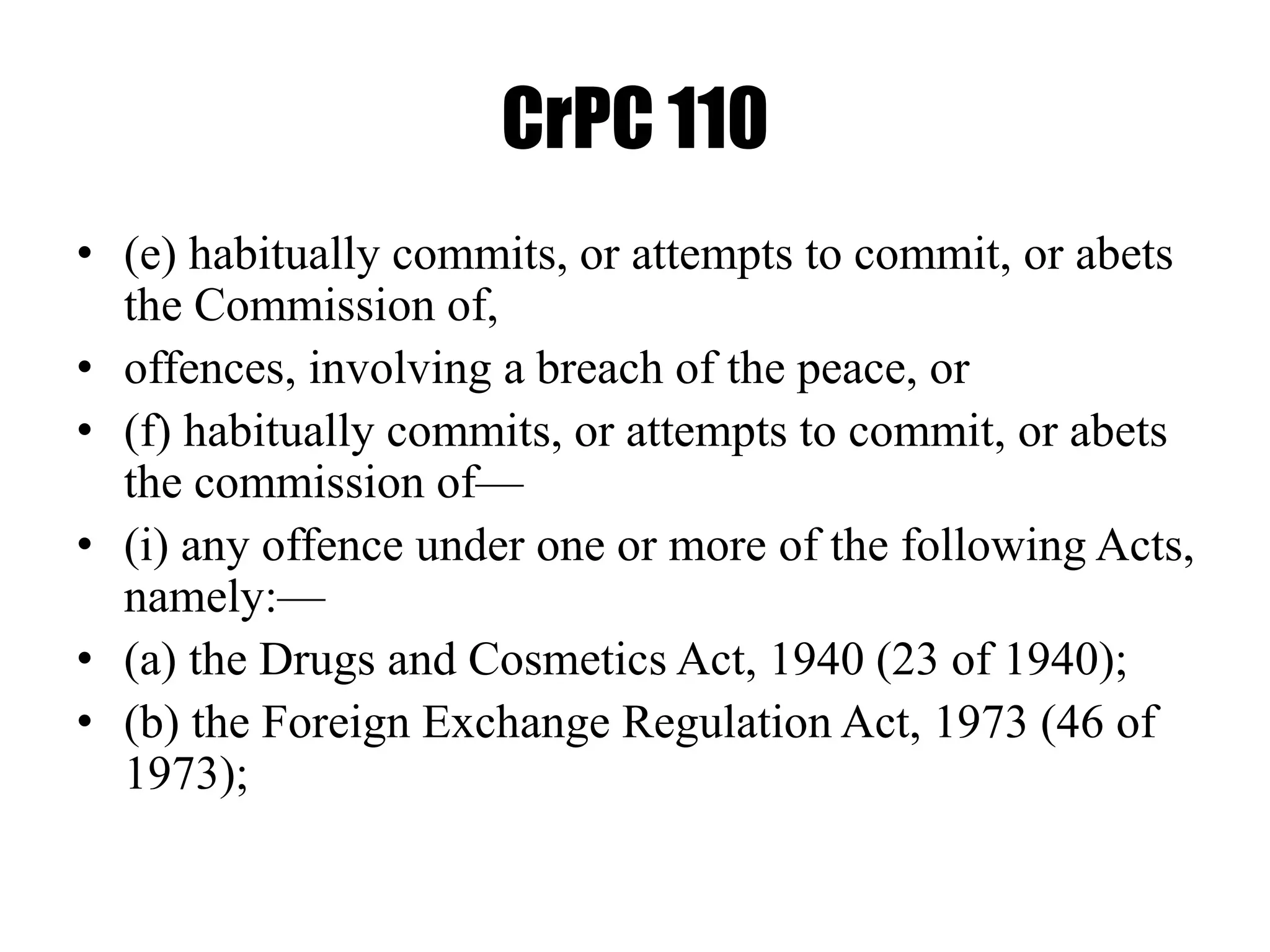 CrPC 110
• (e) habitually commits, or attempts to commit, or abets
the Commission of,
• offences, involving a breach of the peace, or
• (f) habitually commits, or attempts to commit, or abets
the commission of—
• (i) any offence under one or more of the following Acts,
namely:—
• (a) the Drugs and Cosmetics Act, 1940 (23 of 1940);
• (b) the Foreign Exchange Regulation Act, 1973 (46 of
1973);
 