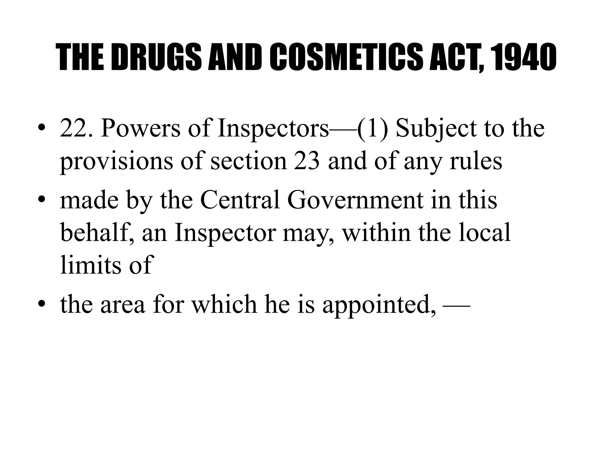 THE DRUGS AND COSMETICS ACT, 1940
• 22. Powers of Inspectors—(1) Subject to the
provisions of section 23 and of any rules
• made by the Central Government in this
behalf, an Inspector may, within the local
limits of
• the area for which he is appointed, —
 