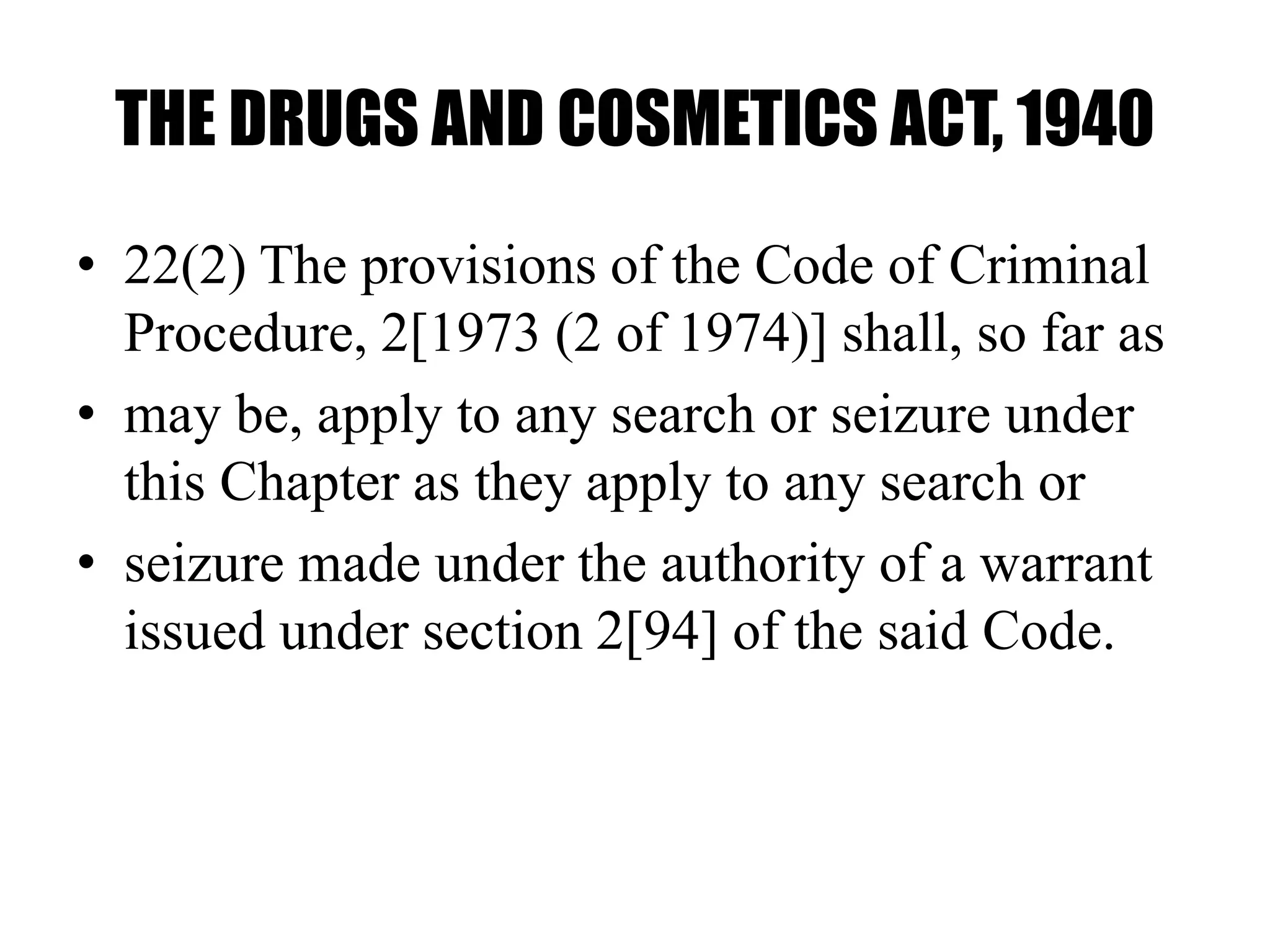 THE DRUGS AND COSMETICS ACT, 1940
• 22(2) The provisions of the Code of Criminal
Procedure, 2[1973 (2 of 1974)] shall, so far as
• may be, apply to any search or seizure under
this Chapter as they apply to any search or
• seizure made under the authority of a warrant
issued under section 2[94] of the said Code.
 