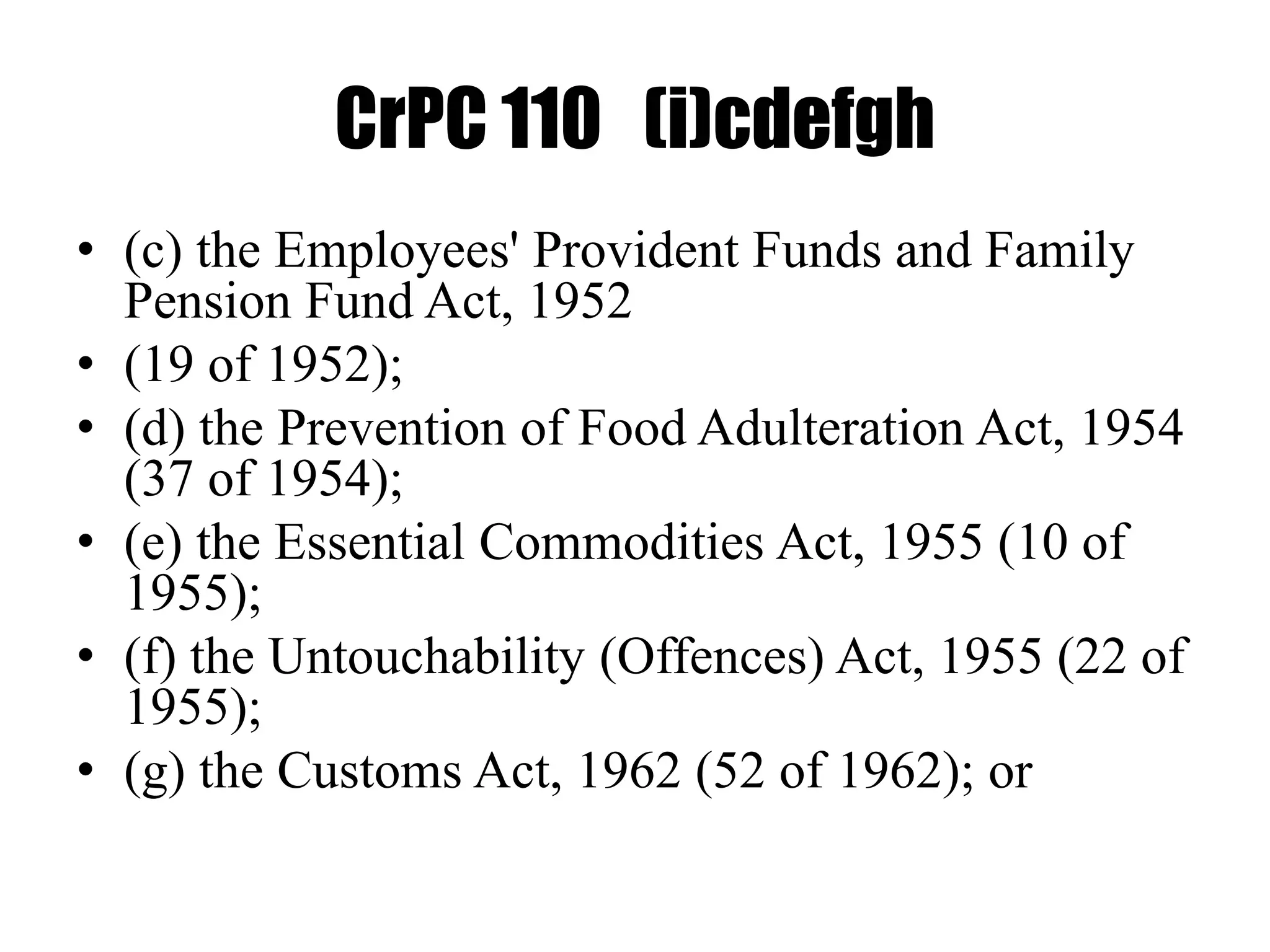 CrPC 110 (i)cdefgh
• (c) the Employees' Provident Funds and Family
Pension Fund Act, 1952
• (19 of 1952);
• (d) the Prevention of Food Adulteration Act, 1954
(37 of 1954);
• (e) the Essential Commodities Act, 1955 (10 of
1955);
• (f) the Untouchability (Offences) Act, 1955 (22 of
1955);
• (g) the Customs Act, 1962 (52 of 1962); or
 