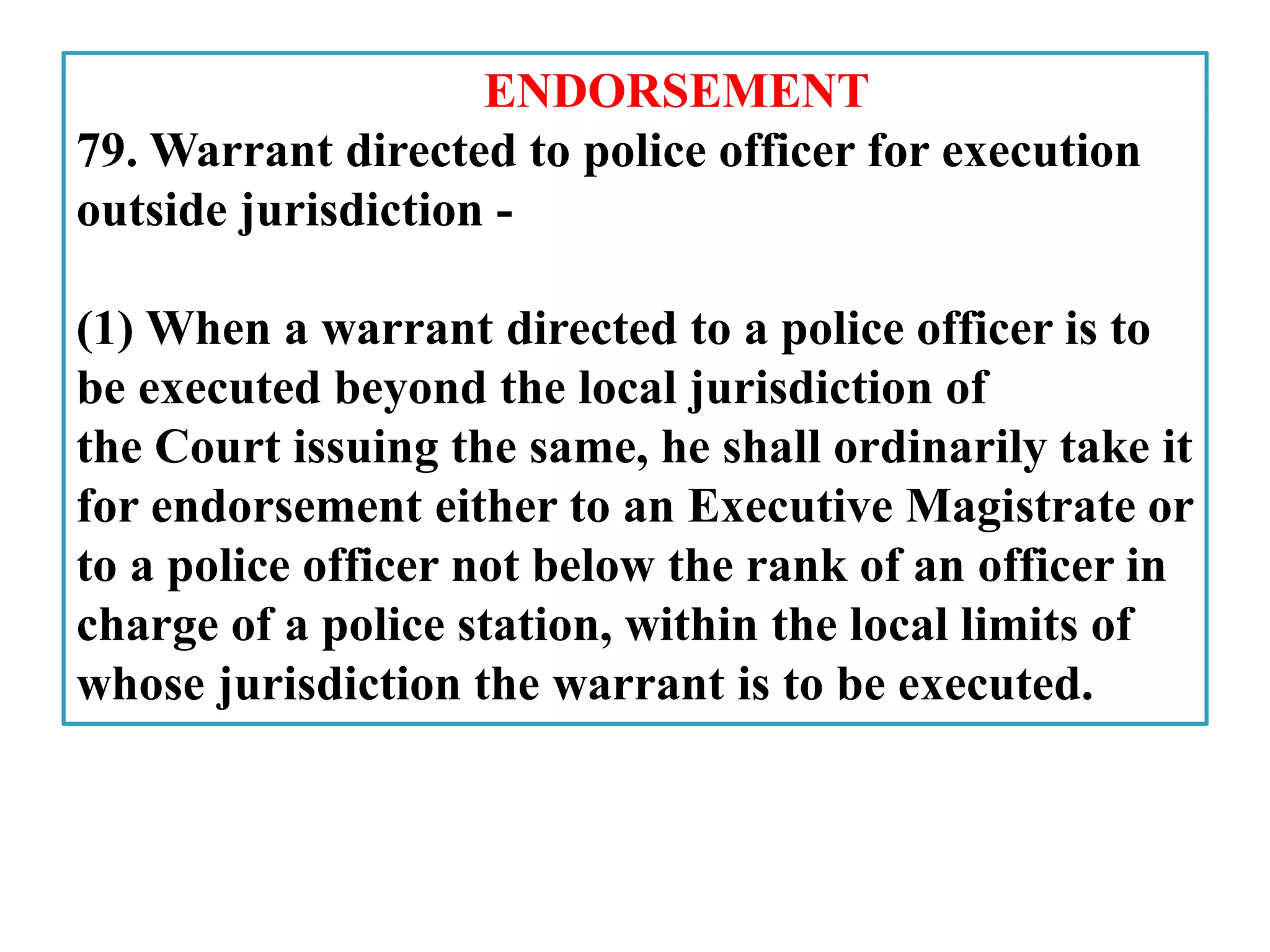ENDORSEMENT
79. Warrant directed to police officer for execution
outside jurisdiction -
(1) When a warrant directed to a police officer is to
be executed beyond the local jurisdiction of
the Court issuing the same, he shall ordinarily take it
for endorsement either to an Executive Magistrate or
to a police officer not below the rank of an officer in
charge of a police station, within the local limits of
whose jurisdiction the warrant is to be executed.
 