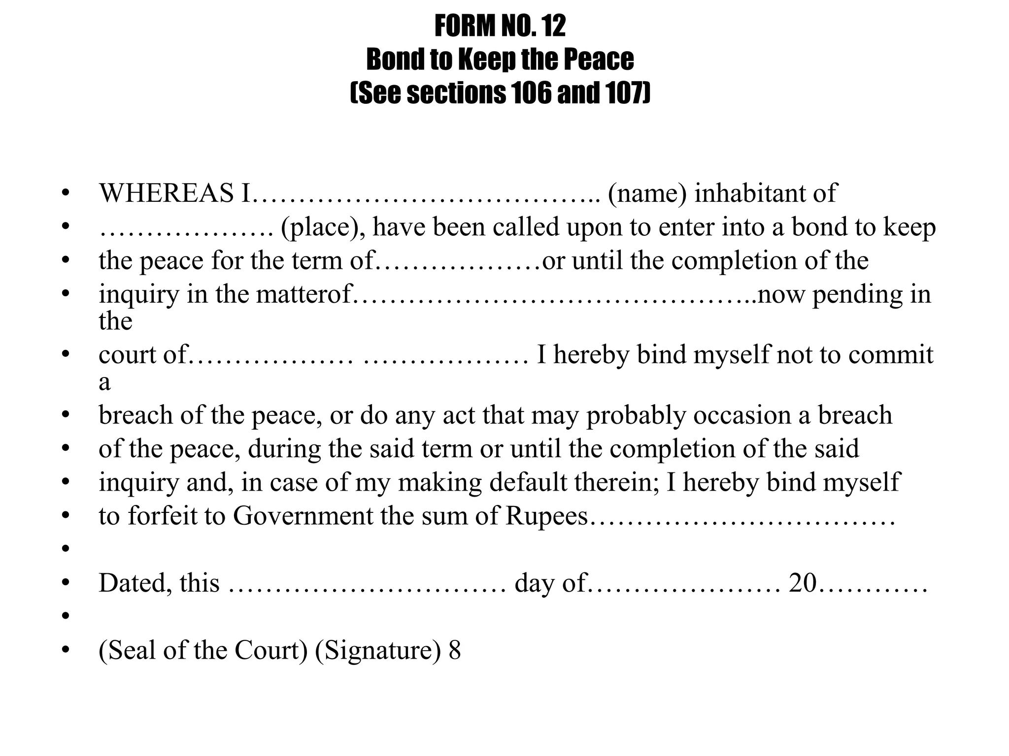 FORM NO. 12
Bond to Keep the Peace
(See sections 106 and 107)
• WHEREAS I……………………………….. (name) inhabitant of
• ………………. (place), have been called upon to enter into a bond to keep
• the peace for the term of………………or until the completion of the
• inquiry in the matterof……………………………………..now pending in
the
• court of……………… ……………… I hereby bind myself not to commit
a
• breach of the peace, or do any act that may probably occasion a breach
• of the peace, during the said term or until the completion of the said
• inquiry and, in case of my making default therein; I hereby bind myself
• to forfeit to Government the sum of Rupees……………………………
•
• Dated, this ………………………… day of………………… 20…………
•
• (Seal of the Court) (Signature) 8
 