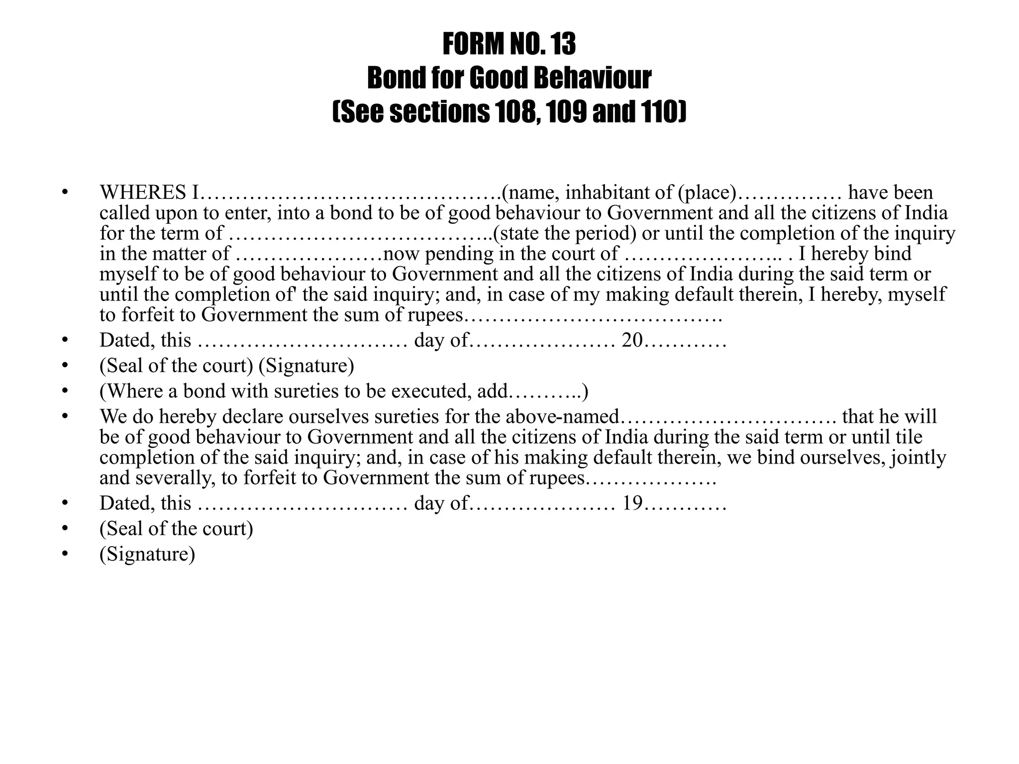 FORM NO. 13
Bond for Good Behaviour
(See sections 108, 109 and 110)
• WHERES I…………………………………….(name, inhabitant of (place)…………… have been
called upon to enter, into a bond to be of good behaviour to Government and all the citizens of India
for the term of ………………………………..(state the period) or until the completion of the inquiry
in the matter of …………………now pending in the court of ………………….. . I hereby bind
myself to be of good behaviour to Government and all the citizens of India during the said term or
until the completion of' the said inquiry; and, in case of my making default therein, I hereby, myself
to forfeit to Government the sum of rupees……………………………….
• Dated, this ………………………… day of………………… 20…………
• (Seal of the court) (Signature)
• (Where a bond with sureties to be executed, add………..)
• We do hereby declare ourselves sureties for the above-named…………………………. that he will
be of good behaviour to Government and all the citizens of India during the said term or until tile
completion of the said inquiry; and, in case of his making default therein, we bind ourselves, jointly
and severally, to forfeit to Government the sum of rupees……………….
• Dated, this ………………………… day of………………… 19…………
• (Seal of the court)
• (Signature)
 
