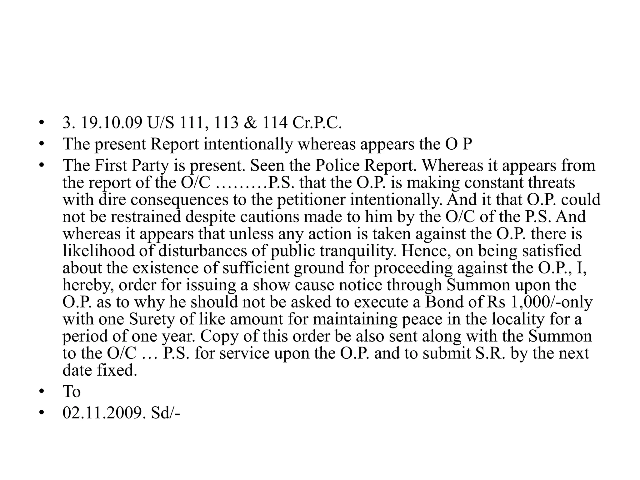 • 3. 19.10.09 U/S 111, 113 & 114 Cr.P.C.
• The present Report intentionally whereas appears the O P
• The First Party is present. Seen the Police Report. Whereas it appears from
the report of the O/C ………P.S. that the O.P. is making constant threats
with dire consequences to the petitioner intentionally. And it that O.P. could
not be restrained despite cautions made to him by the O/C of the P.S. And
whereas it appears that unless any action is taken against the O.P. there is
likelihood of disturbances of public tranquility. Hence, on being satisfied
about the existence of sufficient ground for proceeding against the O.P., I,
hereby, order for issuing a show cause notice through Summon upon the
O.P. as to why he should not be asked to execute a Bond of Rs 1,000/-only
with one Surety of like amount for maintaining peace in the locality for a
period of one year. Copy of this order be also sent along with the Summon
to the O/C … P.S. for service upon the O.P. and to submit S.R. by the next
date fixed.
• To
• 02.11.2009. Sd/-
 