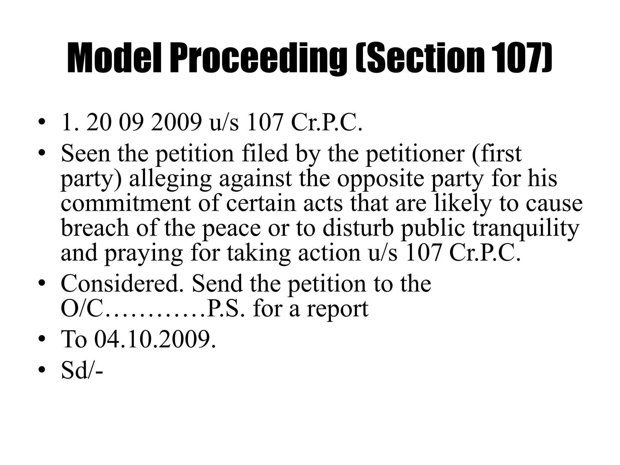 Model Proceeding (Section 107)
• 1. 20 09 2009 u/s 107 Cr.P.C.
• Seen the petition filed by the petitioner (first
party) alleging against the opposite party for his
commitment of certain acts that are likely to cause
breach of the peace or to disturb public tranquility
and praying for taking action u/s 107 Cr.P.C.
• Considered. Send the petition to the
O/C…………P.S. for a report
• To 04.10.2009.
• Sd/-
 
