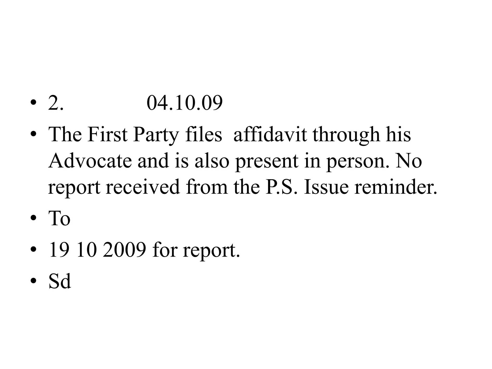 • 2. 04.10.09
• The First Party files affidavit through his
Advocate and is also present in person. No
report received from the P.S. Issue reminder.
• To
• 19 10 2009 for report.
• Sd
 