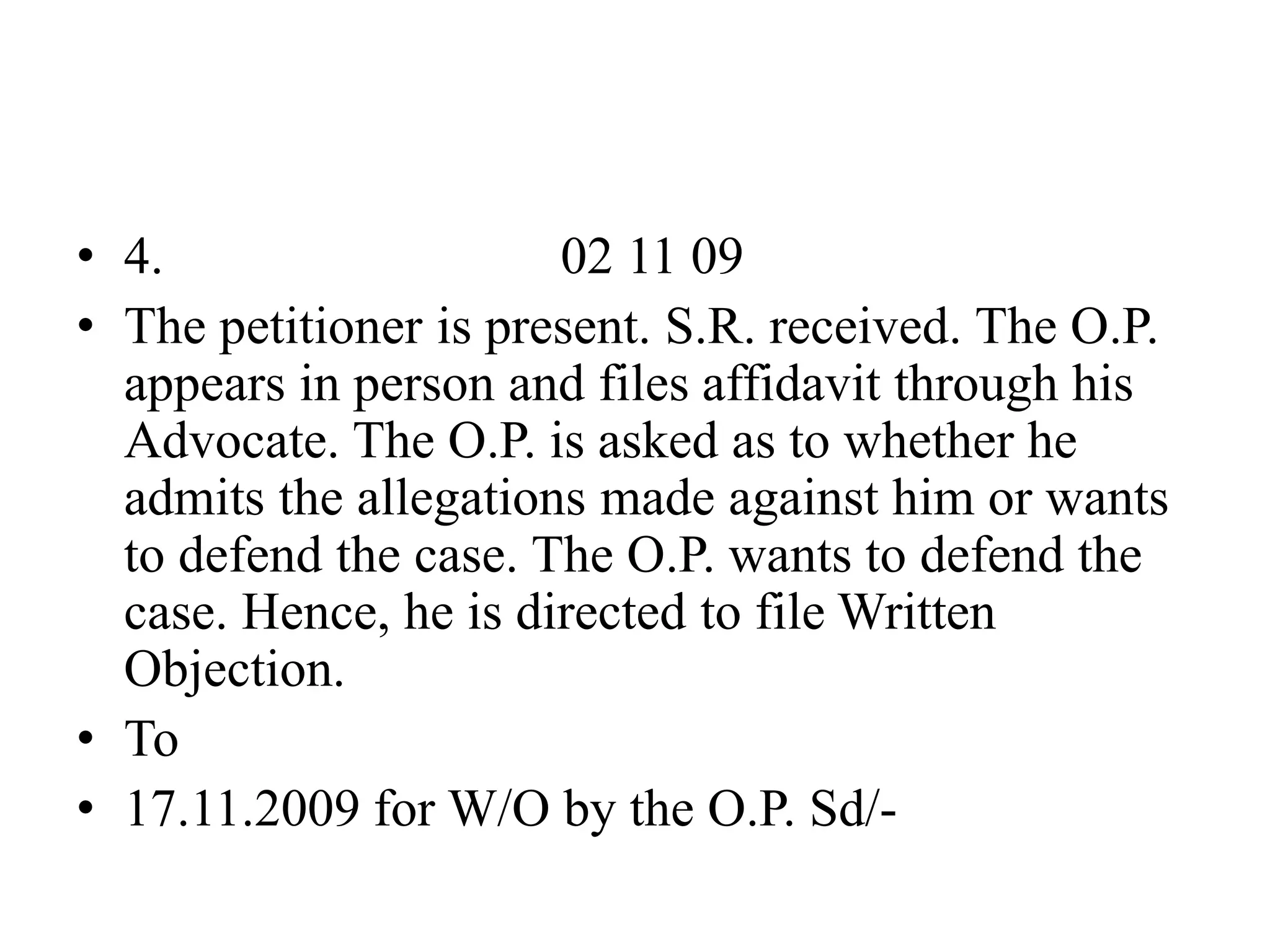 • 4. 02 11 09
• The petitioner is present. S.R. received. The O.P.
appears in person and files affidavit through his
Advocate. The O.P. is asked as to whether he
admits the allegations made against him or wants
to defend the case. The O.P. wants to defend the
case. Hence, he is directed to file Written
Objection.
• To
• 17.11.2009 for W/O by the O.P. Sd/-
 