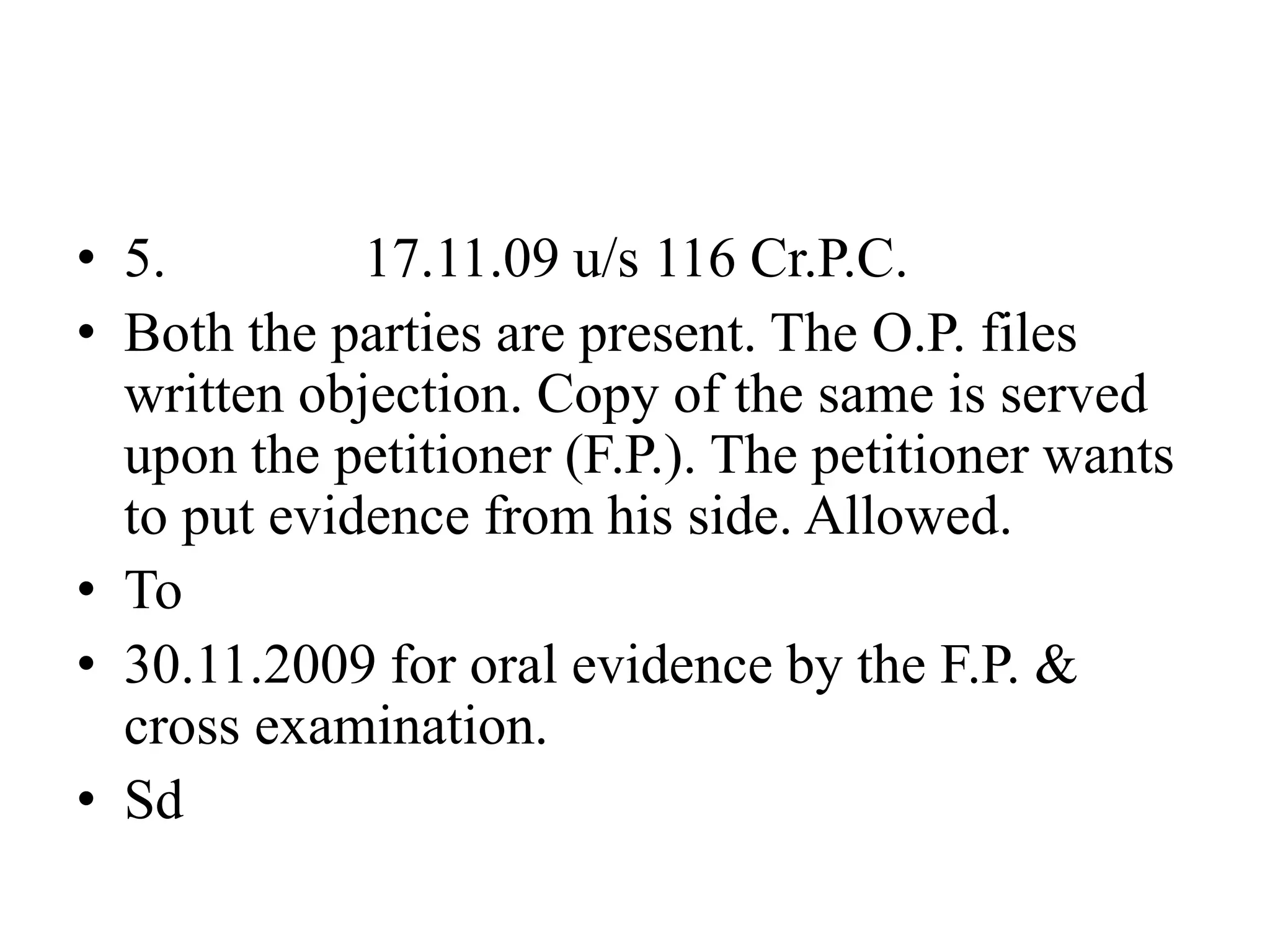 • 5. 17.11.09 u/s 116 Cr.P.C.
• Both the parties are present. The O.P. files
written objection. Copy of the same is served
upon the petitioner (F.P.). The petitioner wants
to put evidence from his side. Allowed.
• To
• 30.11.2009 for oral evidence by the F.P. &
cross examination.
• Sd
 