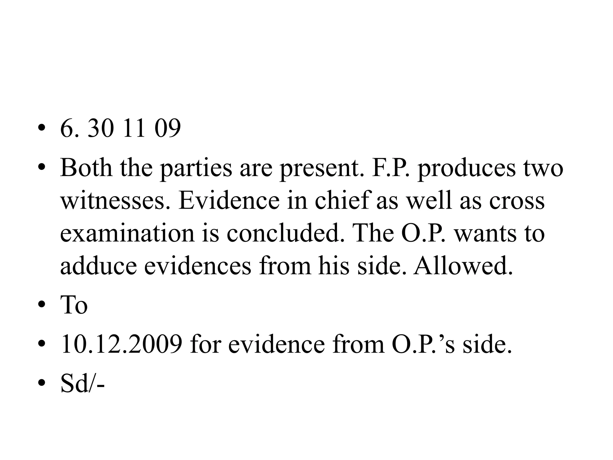 • 6. 30 11 09
• Both the parties are present. F.P. produces two
witnesses. Evidence in chief as well as cross
examination is concluded. The O.P. wants to
adduce evidences from his side. Allowed.
• To
• 10.12.2009 for evidence from O.P.’s side.
• Sd/-
 