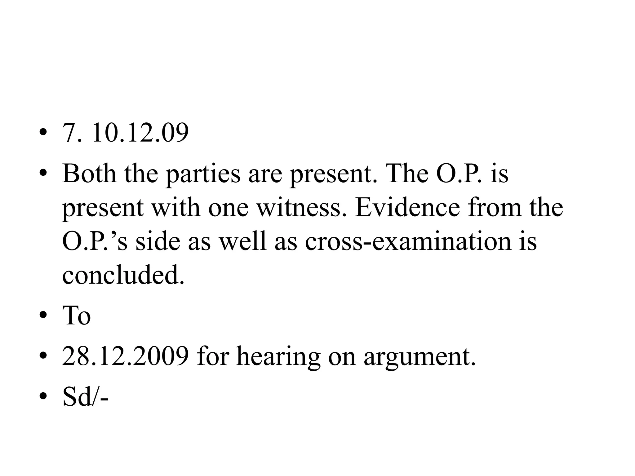 • 7. 10.12.09
• Both the parties are present. The O.P. is
present with one witness. Evidence from the
O.P.’s side as well as cross-examination is
concluded.
• To
• 28.12.2009 for hearing on argument.
• Sd/-
 