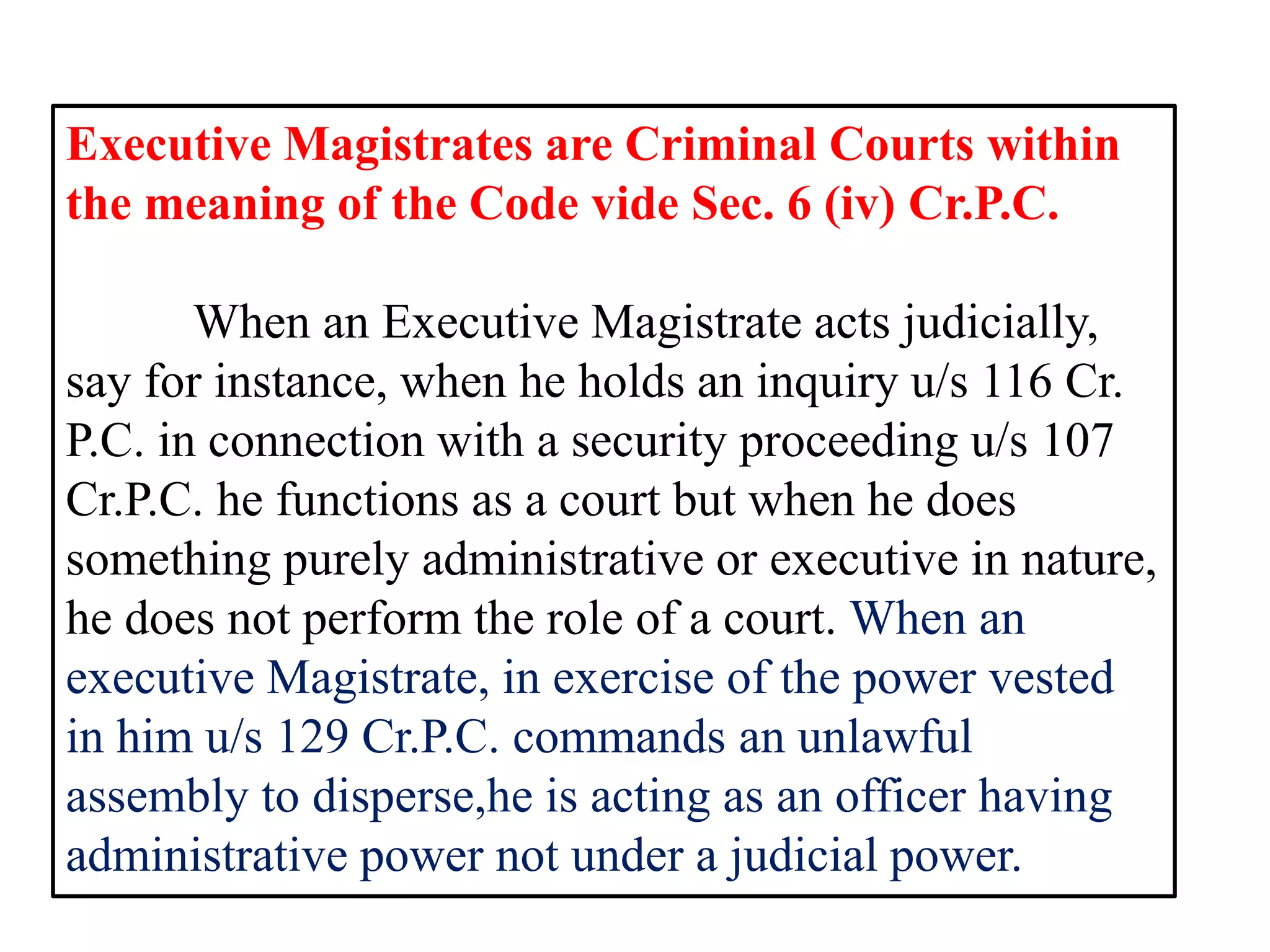 Executive Magistrates are Criminal Courts within
the meaning of the Code vide Sec. 6 (iv) Cr.P.C.
When an Executive Magistrate acts judicially,
say for instance, when he holds an inquiry u/s 116 Cr.
P.C. in connection with a security proceeding u/s 107
Cr.P.C. he functions as a court but when he does
something purely administrative or executive in nature,
he does not perform the role of a court. When an
executive Magistrate, in exercise of the power vested
in him u/s 129 Cr.P.C. commands an unlawful
assembly to disperse,he is acting as an officer having
administrative power not under a judicial power.
 