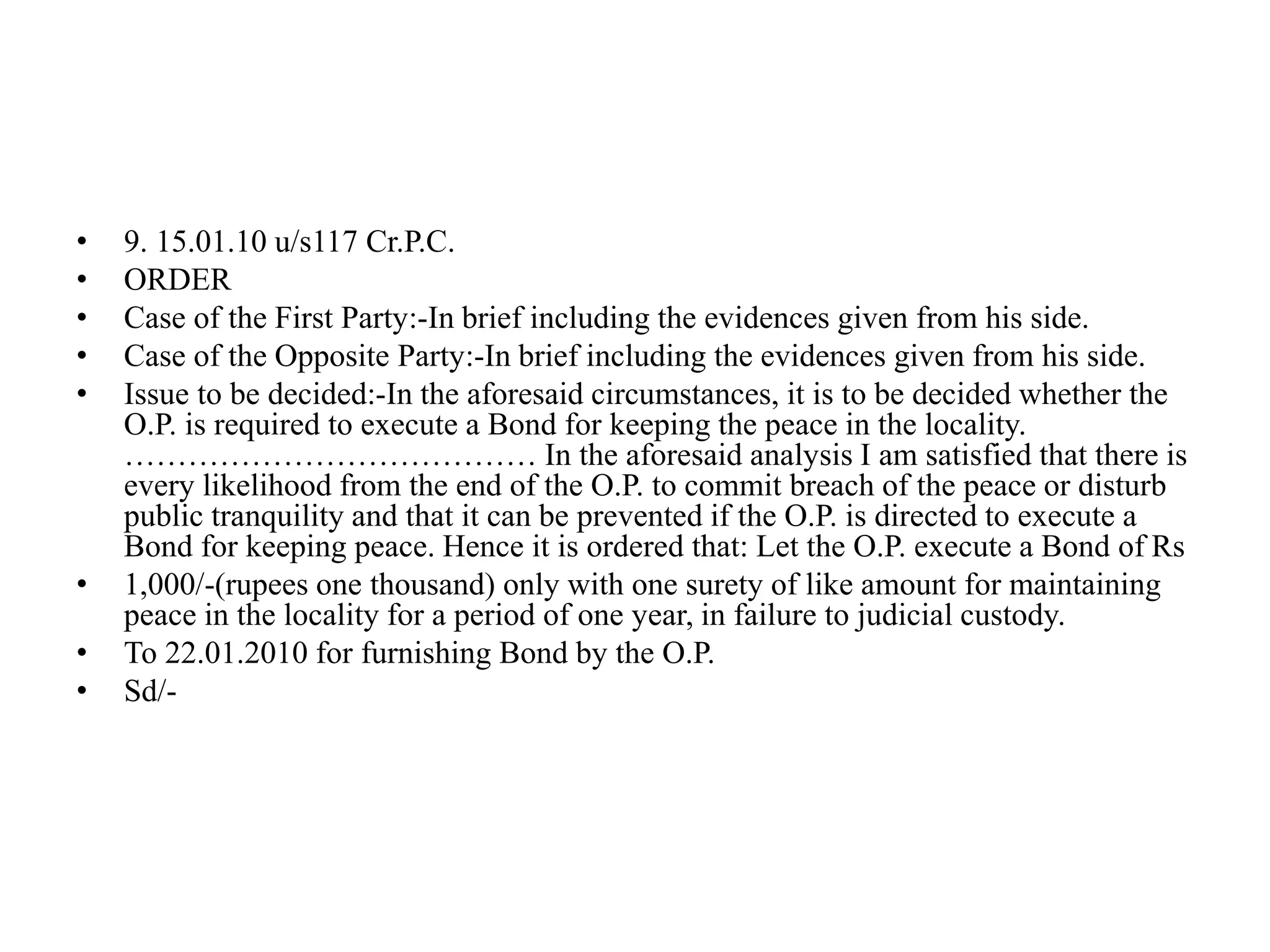 • 9. 15.01.10 u/s117 Cr.P.C.
• ORDER
• Case of the First Party:-In brief including the evidences given from his side.
• Case of the Opposite Party:-In brief including the evidences given from his side.
• Issue to be decided:-In the aforesaid circumstances, it is to be decided whether the
O.P. is required to execute a Bond for keeping the peace in the locality.
………………………………… In the aforesaid analysis I am satisfied that there is
every likelihood from the end of the O.P. to commit breach of the peace or disturb
public tranquility and that it can be prevented if the O.P. is directed to execute a
Bond for keeping peace. Hence it is ordered that: Let the O.P. execute a Bond of Rs
• 1,000/-(rupees one thousand) only with one surety of like amount for maintaining
peace in the locality for a period of one year, in failure to judicial custody.
• To 22.01.2010 for furnishing Bond by the O.P.
• Sd/-
 