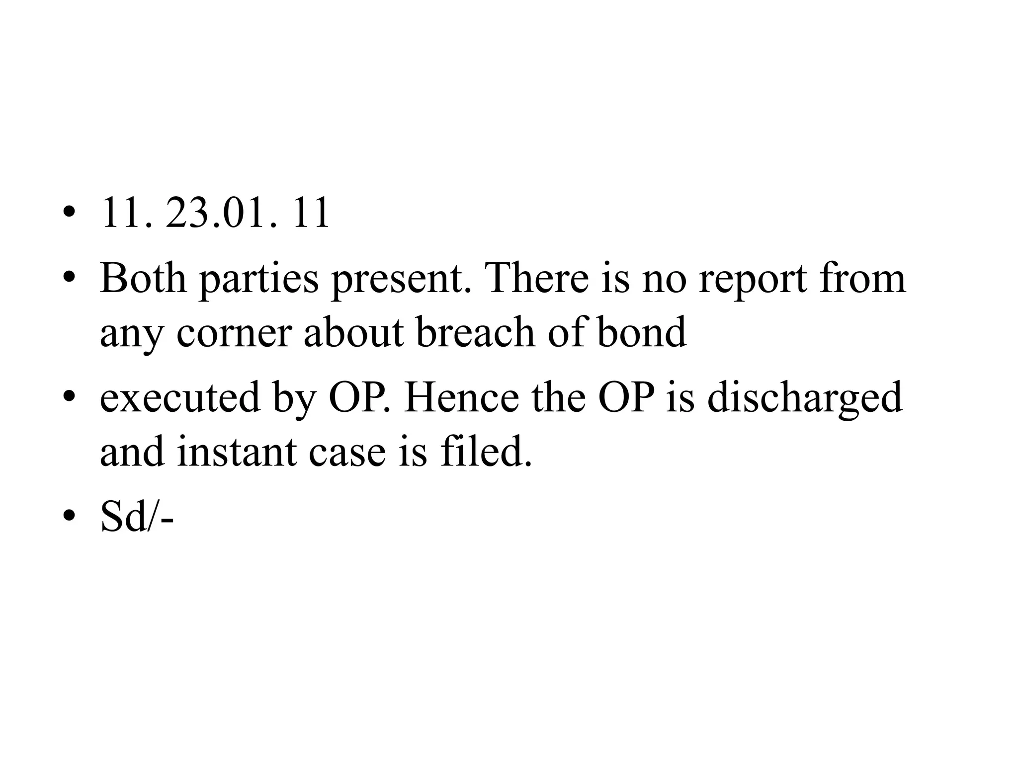 • 11. 23.01. 11
• Both parties present. There is no report from
any corner about breach of bond
• executed by OP. Hence the OP is discharged
and instant case is filed.
• Sd/-
 