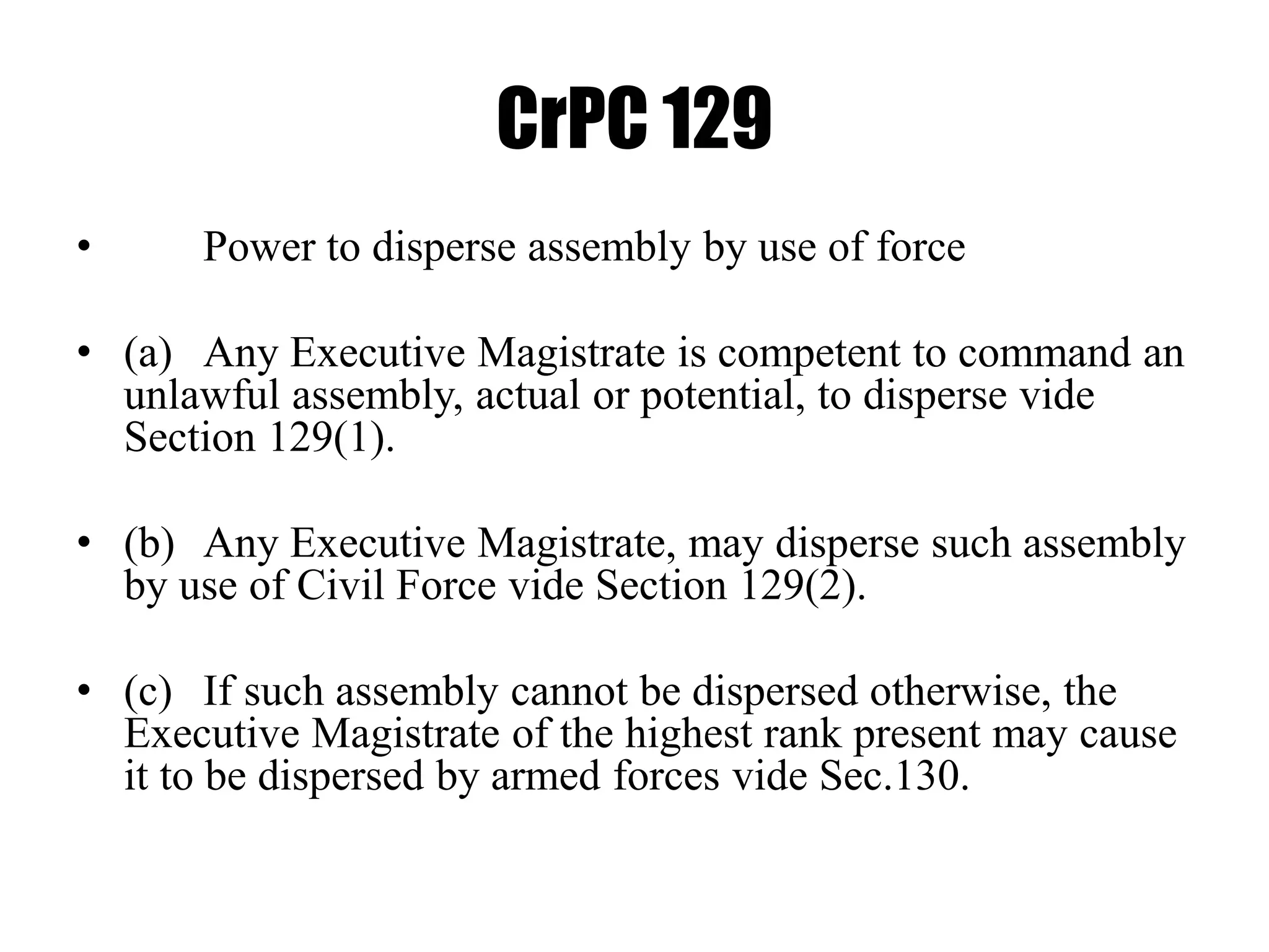 CrPC 129
• Power to disperse assembly by use of force
• (a) Any Executive Magistrate is competent to command an
unlawful assembly, actual or potential, to disperse vide
Section 129(1).
• (b) Any Executive Magistrate, may disperse such assembly
by use of Civil Force vide Section 129(2).
• (c) If such assembly cannot be dispersed otherwise, the
Executive Magistrate of the highest rank present may cause
it to be dispersed by armed forces vide Sec.130.
 